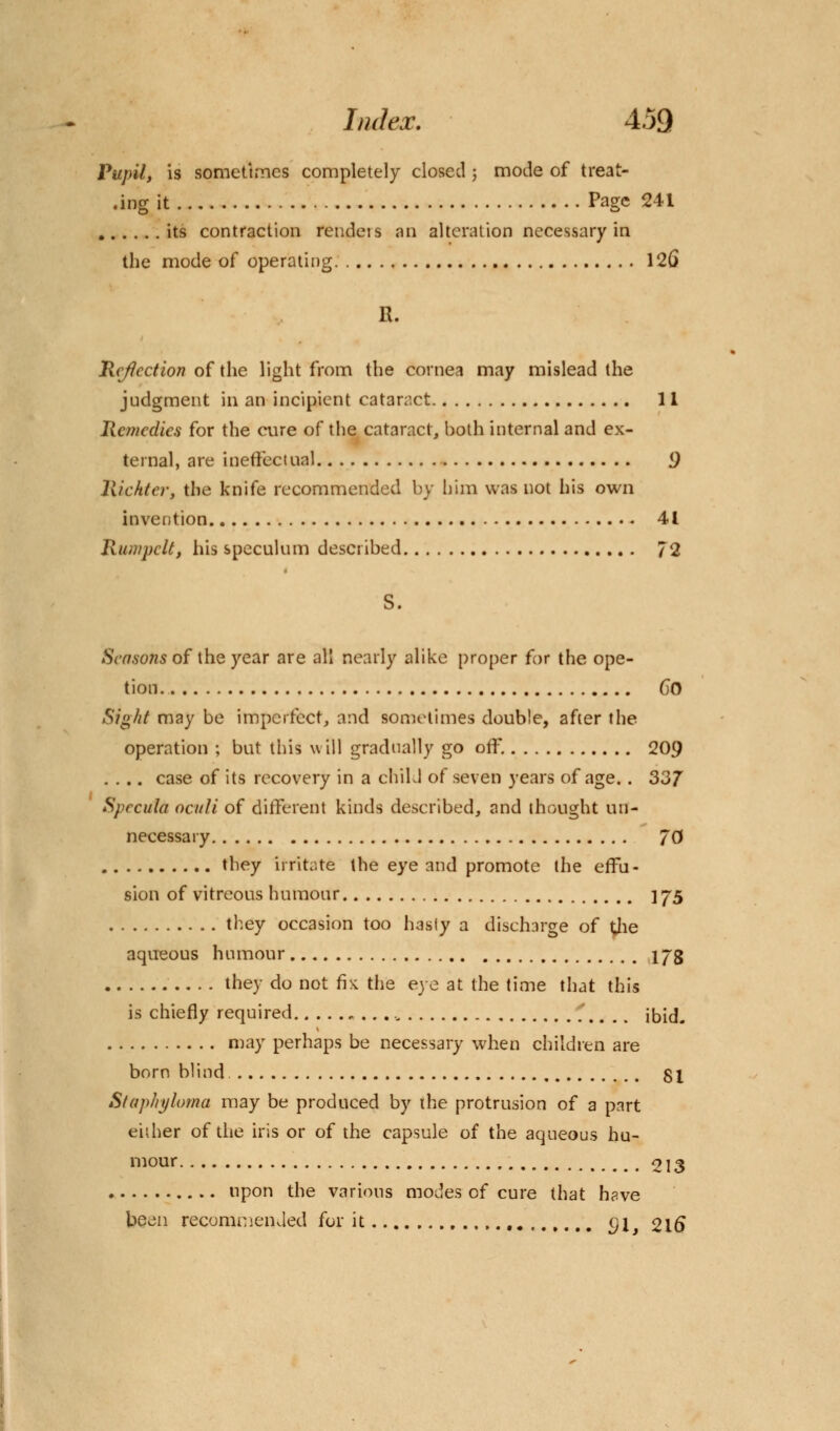 Pupil, is sometimes completely closed j mode of treat- ing it Page 241 its contraction rendeis an alteration necessary in the mode of operating. 12() R. Reflection of the light from the cornea may mislead the judgment in an incipient cataract 11 Remedies for the cure of the cataract, both internal and ex- ternal, are ineffectual 9 Richter, the knife recommended by him was not his own invention 41 Ruu/pclt, his speculum described 72 S. Seasons of the year are all nearly alike proper for the ope- tion CO Sight may be imperfect, and sometimes double, after the operation ; but this will gradually go off. 209 .... case of its recovery in a child of seven years of age.. 337 Specula oculi of different kinds described, and thought un- necessary 70 they irritate the eye and promote the effu- sion of vitreous humour ] 75 they occasion too hasty a discharge of the aqueous humour 173 they do not fix the eye at the time that this is chiefly required „ ibid. may perhaps be necessary when children are born blind 81 Staphyloma may be produced by the protrusion of a part either of the iris or of the capsule of the aqueous hu- mour 213 upon the various modes of cure that have been recommended for it , <}j 216