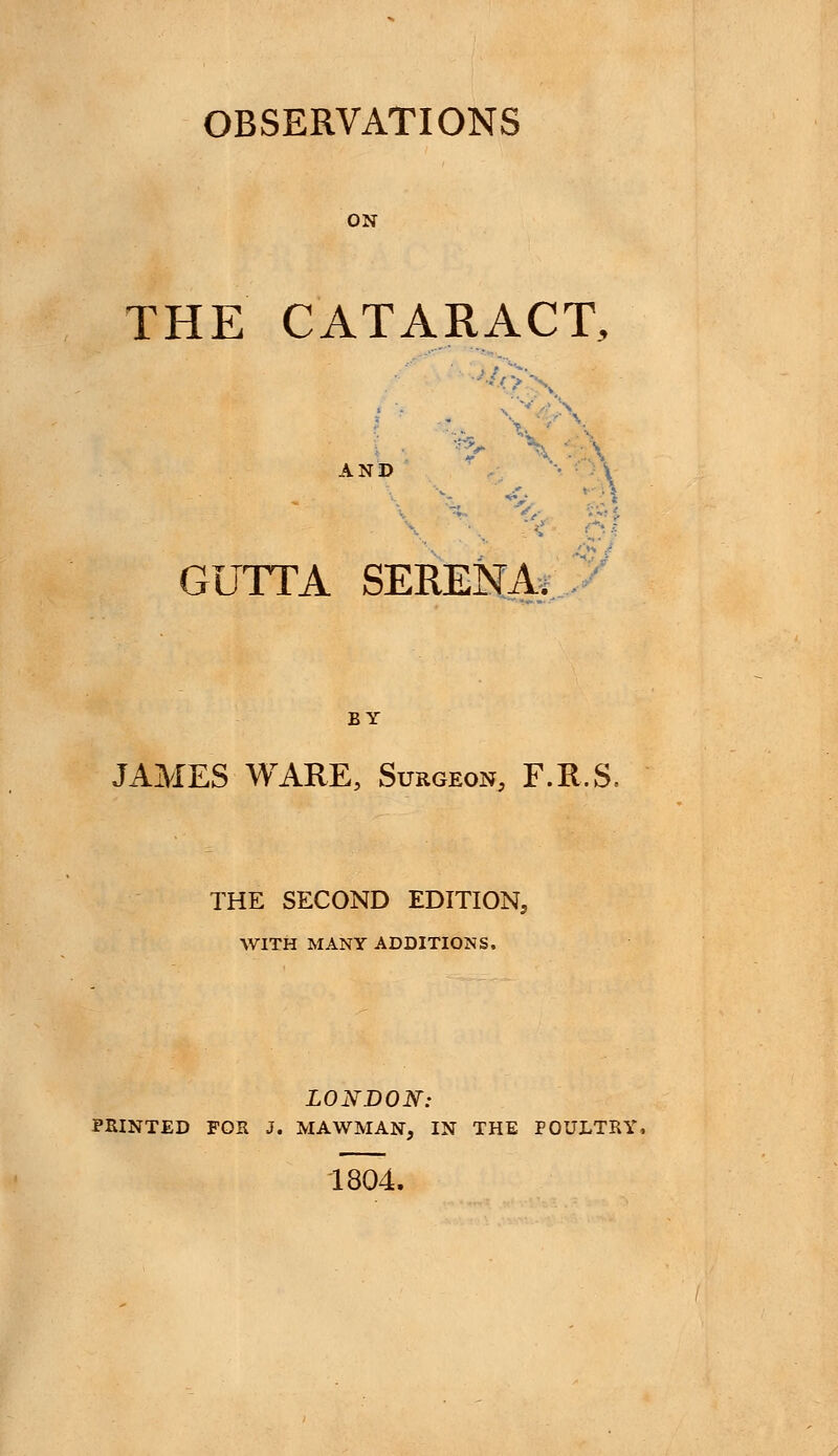 OBSERVATIONS ON THE CATARACT, •■'OX AND GUTTA SERENA. BY JAMES WARE, Surgeon F.R.S, THE SECOND EDITION, WITH MANY ADDITIONS. LONDON: FEINTED FOB. J. MAWMAN, IN THE POULTRY, 1804.