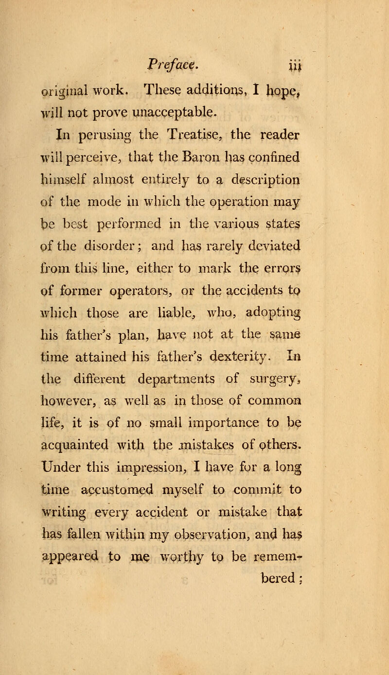 original work. These additions, I hope* will not prove unacceptable. In perusing the Treatise, the reader will perceive, that the Baron has confined himself almost entirely to a description of the mode in which the operation may be best performed in the various states of the disorder; and has rarely deviated from this line, either to mark the errors of former operators, or the accidents to which those are liable, who, adopting his father's plan, have not at the same time attained his father's dexterity. In the different departments of surgery, however, as well as in those of common life, it is of no small importance to be acquainted with the mistakes of others. Under this impression, I have for a long time accustomed myself to commit to writing every accident or mistake that has fallen within my observation, and lias appeared to me worthy to be remem- bered ;