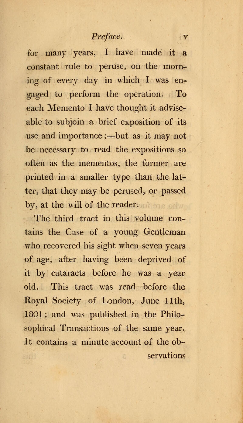 for many years, I have made it a constant rule to peruse, on the morn- ing of every day in which I was en- gaged to perform the operation. To each Memento I have thought it advise- able to subjoin a brief exposition of its use and importance ;—but as it may not be necessary to read the expositions so often as the mementos, the former are printed in a smaller type than the lat- ter, that they may be perused, or passed by, at the will of the reader. The third tract in this volume con- tains the Case of a young Gentleman who recovered his sight when seven years of age, after having been deprived of it by cataracts before he was a year old. This tract was read before the Royal Society of London, June 11th, 1801; and was published in the Philo- sophical Transactions of the same year. It contains a minute account of the ob- servations