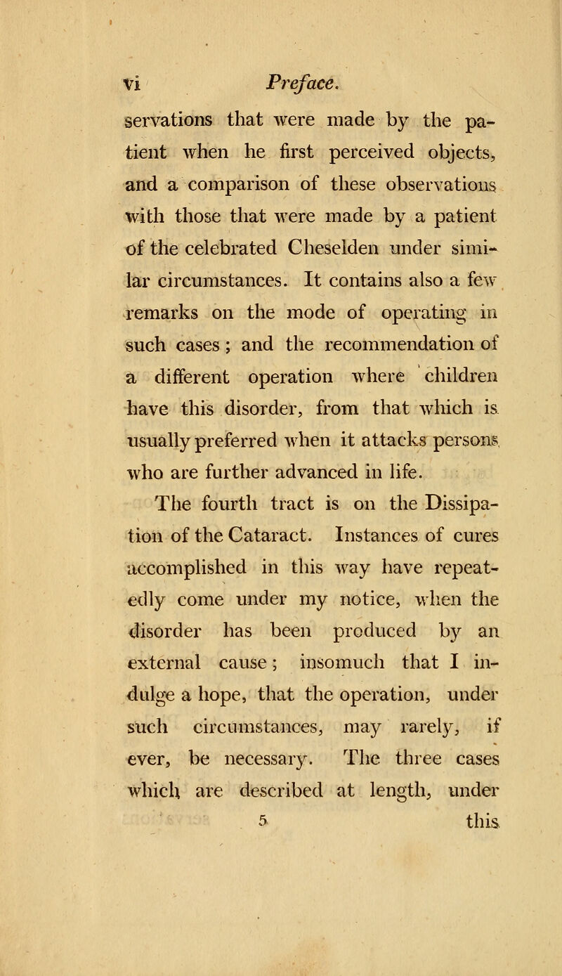 servations that were made by the pa- tient when he first perceived objects, and a comparison of these observations with those that were made by a patient of the celebrated Cheselden under simi- lar circumstances. It contains also a few remarks on the mode of operating in such cases; and the recommendation of a different operation where children have this disorder, from that which is usually preferred when it attacks persons, who are further advanced in life. The fourth tract is on the Dissipa- tion of the Cataract. Instances of cures accomplished in this way have repeat- edly come under my notice, when the disorder has been produced by an external cause; insomuch that I in- dulge a hope, that the operation, under such circumstances, may rarely, if ever, be necessary. The three cases which are described at length, under 5 this