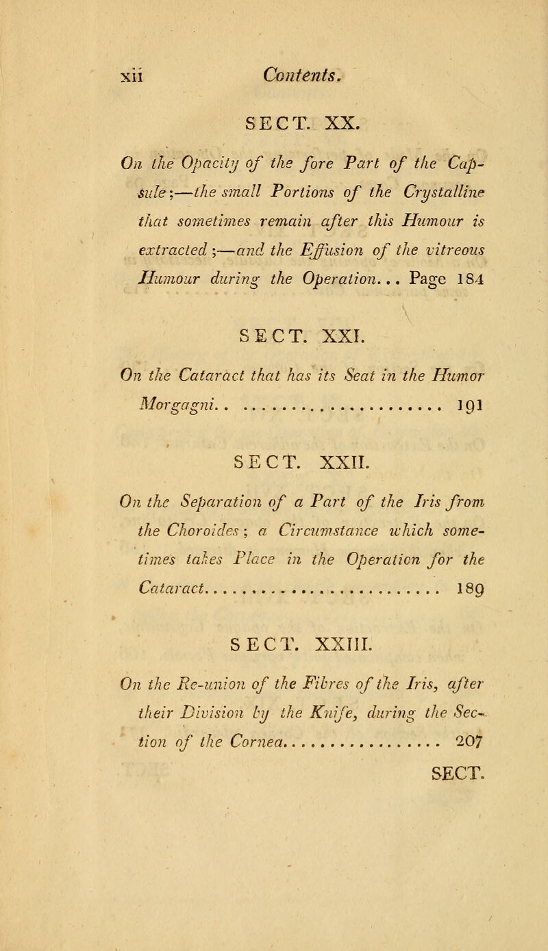 SECT. XX. On the Opacity of the fore Part of the Cap- side;—the small Portions of the Crystalline that, sometimes remain after this Humour is extracted ;—and the Effusion of the vitreous Humour during the Operation.,. Page 184 SECT. XXI. On the Cataract that has its Seat in the Humor Morgagni 1 C)l 9 SECT. XXII. On the Separation of a Part of the Iris from the Choraides ; a Circumstance which some- times takes Place in the Operation for the Cataract 18Q SECT. XXIII. On the Re-union of the Fibres of the Iris, after their Division by the Knife, during the Sec- tion of the Cornea 207