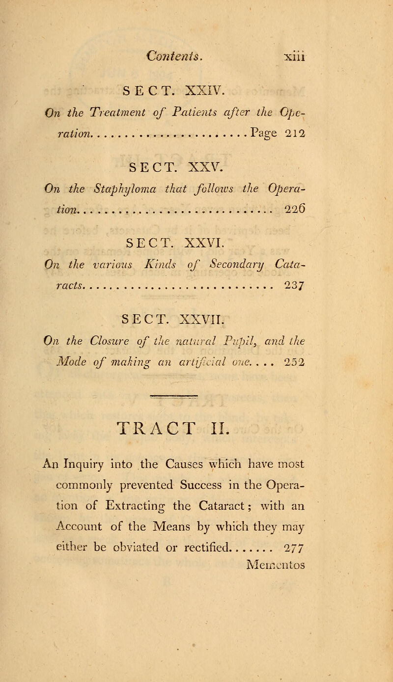 SECT. XXIV. On the Treatment of Patients after the Ope- ration Page 212 SECT. XXV. On the Staphyloma that follows the Opera- tion 226 SECT. XXVI. On the various Kinds of Secondary Cata- racts 237 SECT. XXVII. On the Closure of the natural Pupil, and the Mode of making an artificial one. ... 252 TRACT 11. An Inquiry into the Causes which have most commonly prevented Success in the Opera- tion of Extracting the Cataract; with an Account of the Means by which they may either be obviated or rectified 277 Mementos