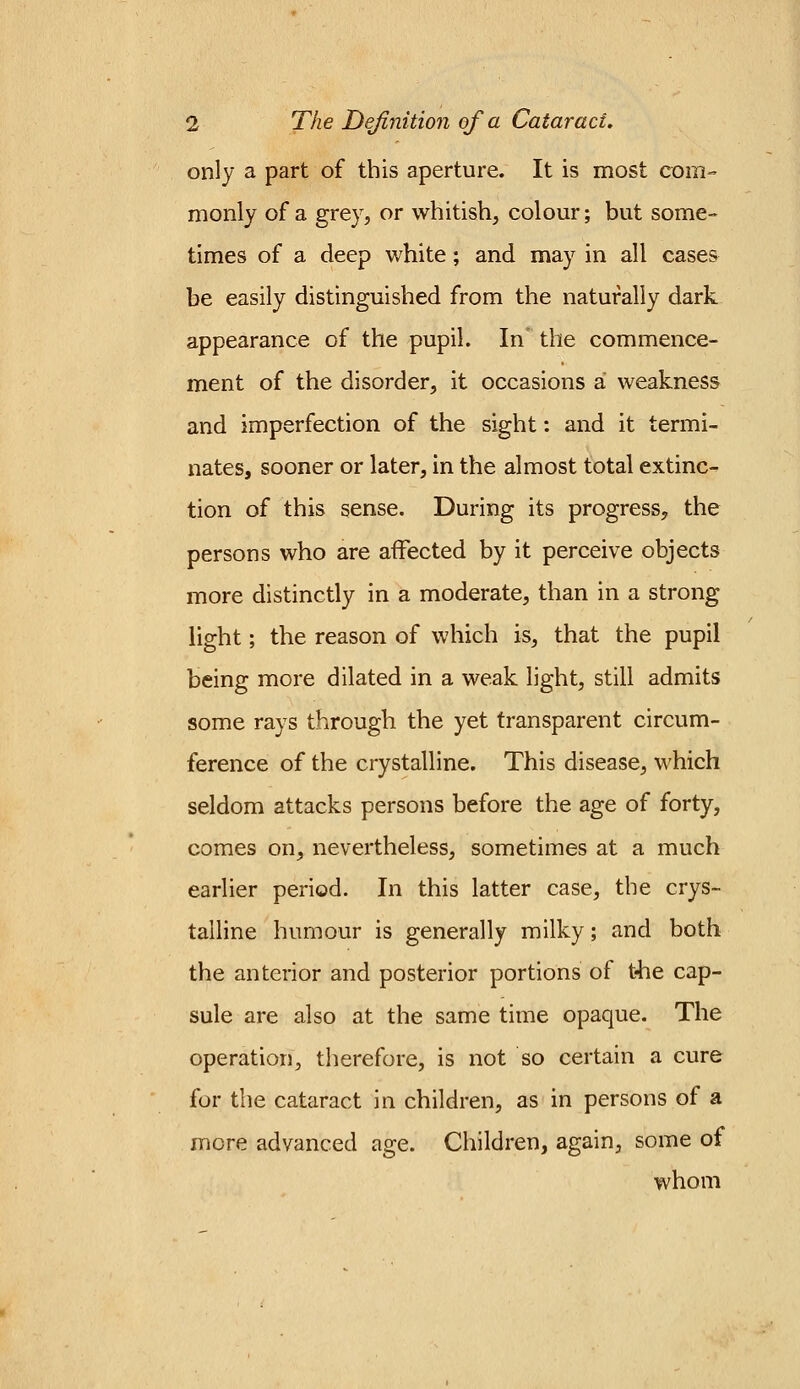 only a part of this aperture. It is most com- monly of a grey, or whitish, colour; but some- times of a deep white; and may in all cases be easily distinguished from the naturally dark appearance of the pupil. In the commence- ment of the disorder, it occasions a weakness and imperfection of the sight: and it termi- nates, sooner or later, in the almost total extinc- tion of this sense. During its progress, the persons who are affected by it perceive objects more distinctly in a moderate, than in a strong light; the reason of which is, that the pupil being more dilated in a weak light, still admits some rays through the yet transparent circum- ference of the crystalline. This disease, which seldom attacks persons before the age of forty, comes on, nevertheless, sometimes at a much earlier period. In this latter case, the crys- talline humour is generally milky; and both the anterior and posterior portions of the cap- sule are also at the same time opaque. The operation, therefore, is not so certain a cure for the cataract in children, as in persons of a more advanced age. Children, again, some of whom