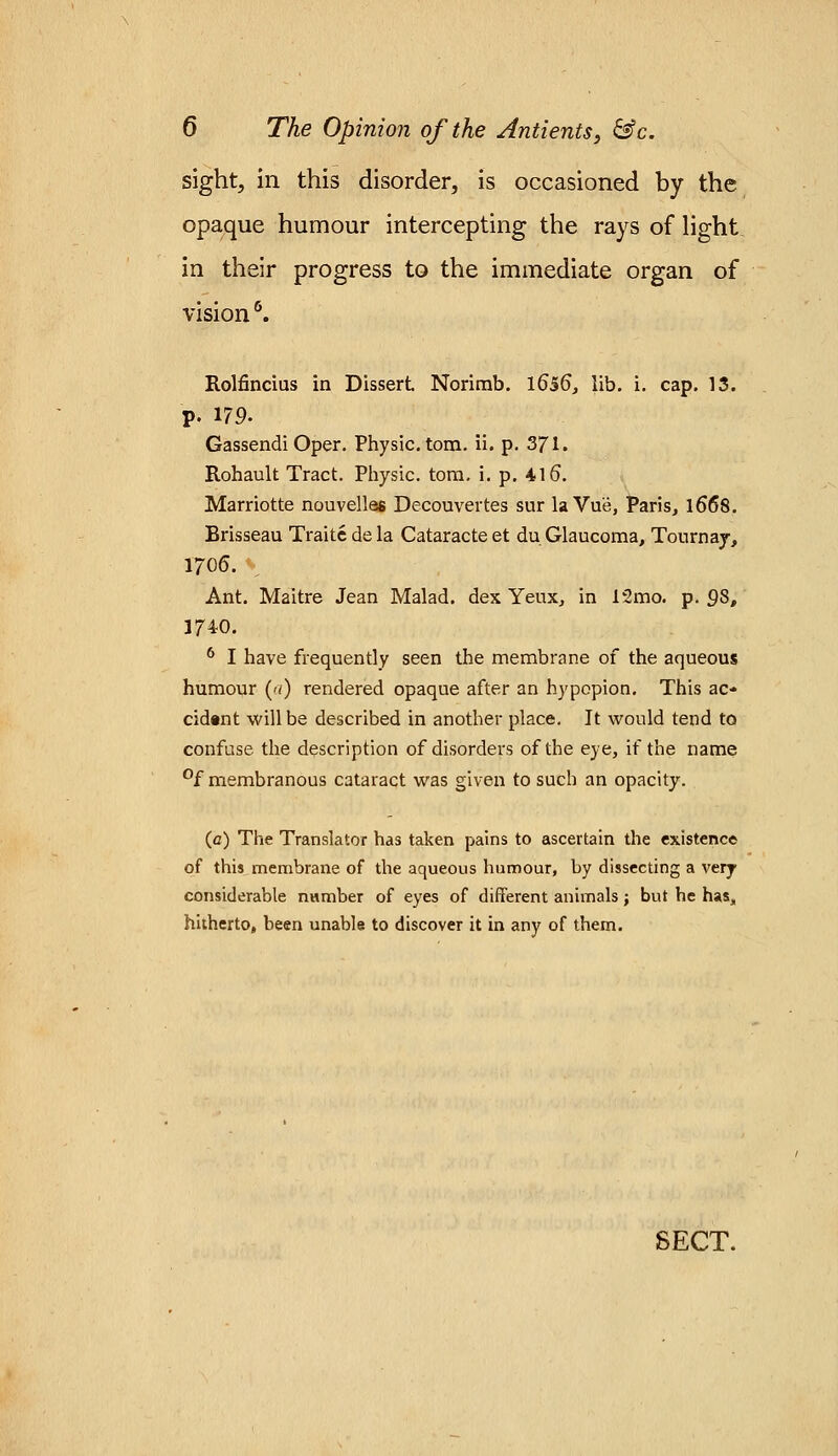 sight, in this disorder, is occasioned by the opaque humour intercepting the rays of light in their progress to the immediate organ of vision6. Rolfincius in Dissert Norimb. 1656, lib. i. cap. 13. p. 179. Gassendi Oper. Physic, torn. ii. p. 371. Rohault Tract. Physic, torn. i. p. 416*. Marriotte nouvelles Decouvertes sur laVu'e, Paris, 1668. Brisseau Traitc de la Cataracte et du Glaucoma, Tournay, 1706. Ant. Maitre Jean Malad. dex Yeux, in 12mo. p. Q8, 3740. 6 I have frequently seen the membrane of the aqueous humour (a) rendered opaque after an hypopion. This ac- cident will be described in another place. It would tend to confuse the description of disorders of the eye, if the name °f membranous cataract was given to such an opacity. (0) The Translator has taken pains to ascertain the existence of this membrane of the aqueous humour, by dissecting a very considerable number of eyes of different animals; but he has, hitherto, been unable to discover it in any of them.