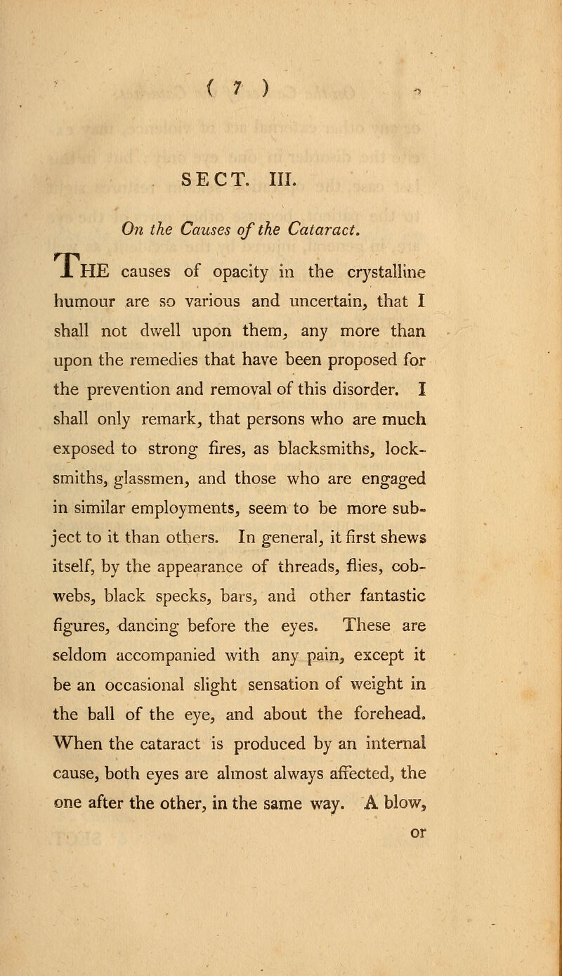 . SECT. III. On the Causes of the Cataract. JL HE causes of opacity in the crystalline humour are so various and uncertain, that I shall not dwell upon them, any more than upon the remedies that have been proposed for the prevention and removal of this disorder. I shall only remark, that persons who are much exposed to strong fires, as blacksmiths, lock- smiths, glassmen, and those who are engaged in similar employments, seem to be more sub- ject to it than others. In general, it first shews itself, by the appearance of threads, flies, cob- webs, black specks, bars, and other fantastic figures, dancing before the eyes. These are seldom accompanied with any pain, except it be an occasional slight sensation of weight in the ball of the eye, and about the forehead. When the cataract is produced by an internal cause, both eyes are almost always affected, the one after the other, in the same way. A blow, or