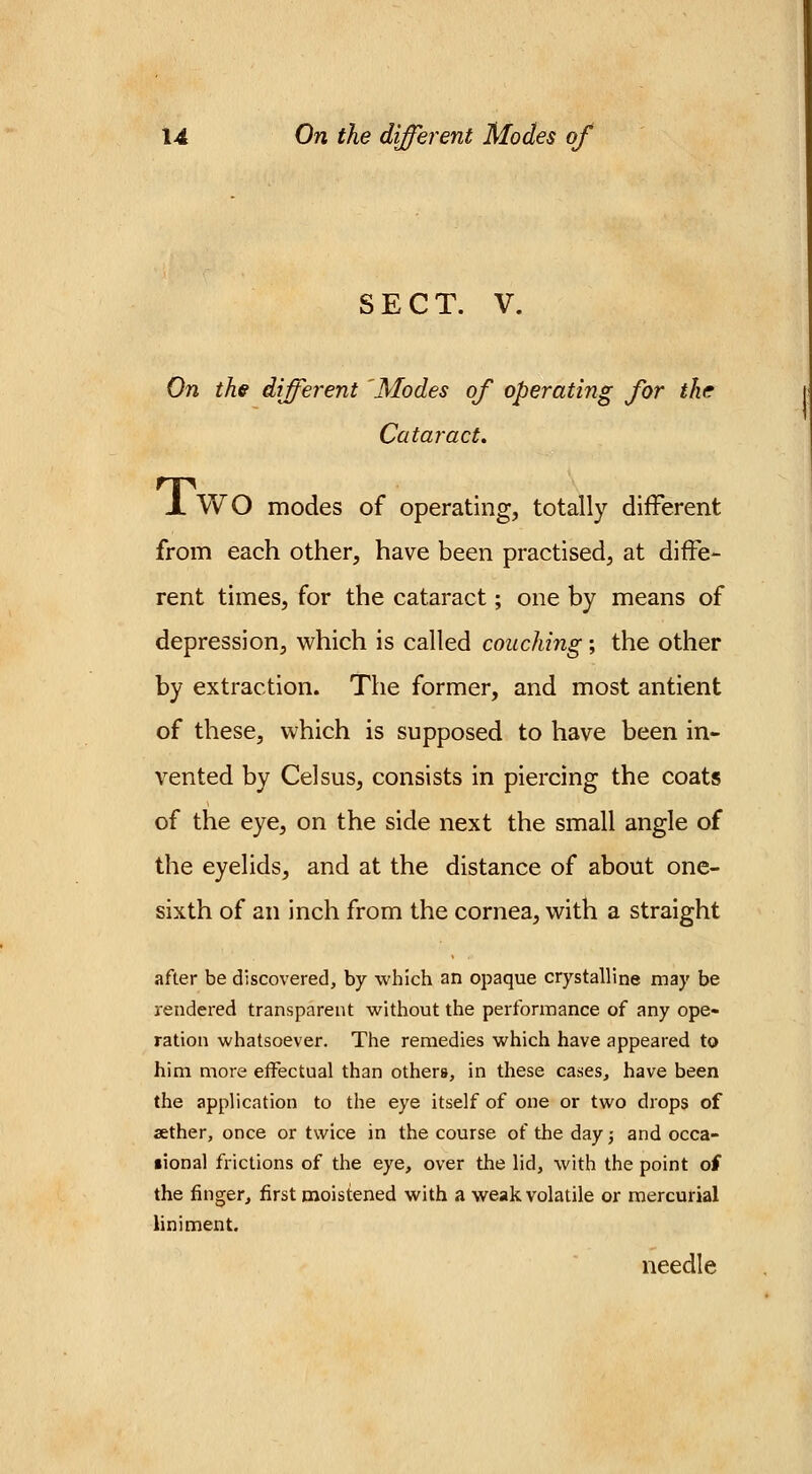 SECT. V. On the different 'Modes of operating for the Cataract. X WO modes of operating, totally different from each other, have been practised, at diffe- rent times, for the cataract; one by means of depression, which is called couching ; the other by extraction. The former, and most antient of these, which is supposed to have been in- vented by Celsus, consists in piercing the coats of the eye, on the side next the small angle of the eyelids, and at the distance of about one- sixth of an inch from the cornea, with a straight after be discovered, by which an opaque crystalline may be rendered transparent without the performance of any ope- ration whatsoever. The remedies which have appeared to him more effectual than others, in these cases, have been the application to the eye itself of one or two drops of aether, once or twice in the course of the day; and occa- sional frictions of the eye, over the lid, with the point of the finger, first moistened with a weak volatile or mercurial liniment. needle