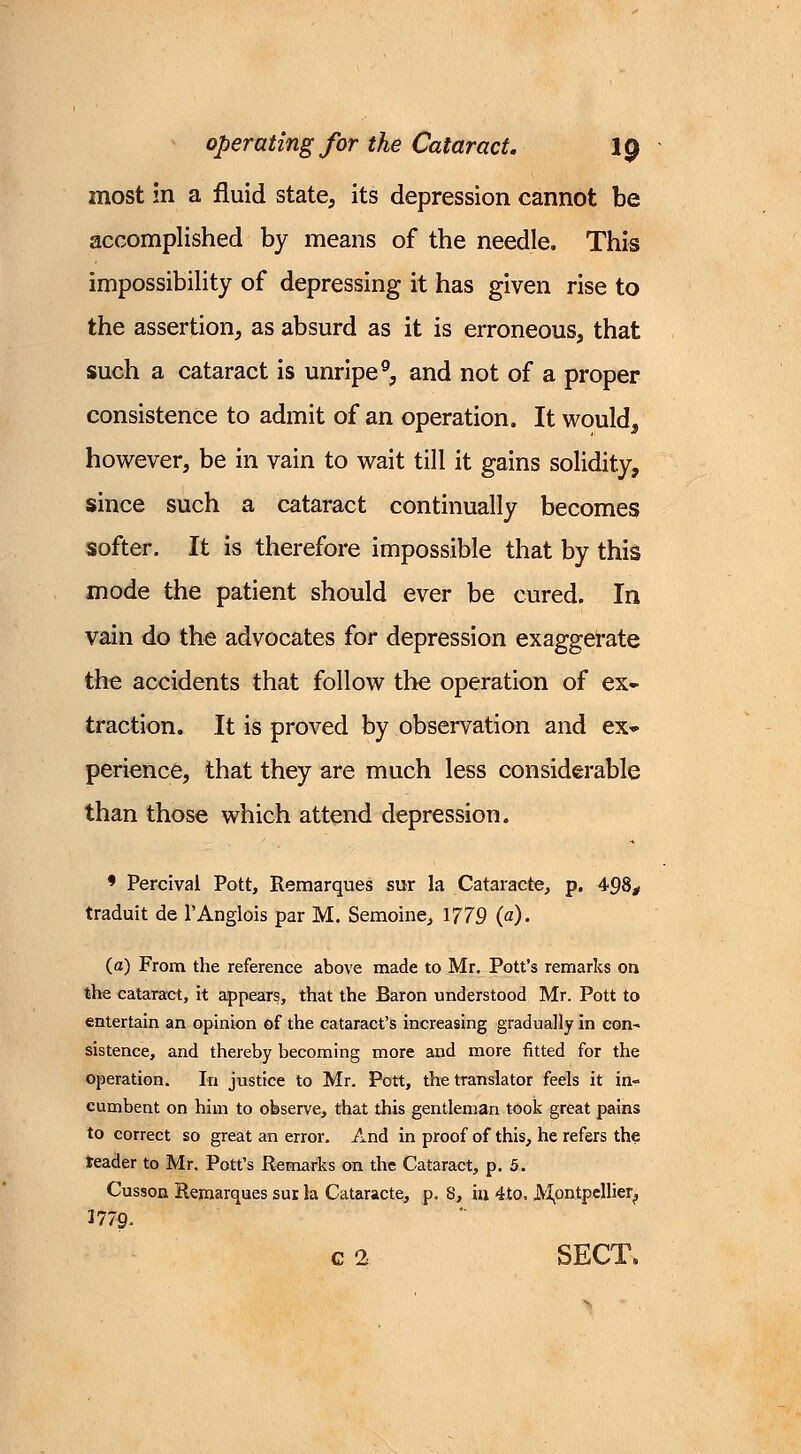 most in a fluid state, its depression cannot be accomplished by means of the needle. This impossibility of depressing it has given rise to the assertion, as absurd as it is erroneous, that such a cataract is unripe9, and not of a proper consistence to admit of an operation. It would3 however, be in vain to wait till it gains solidity, since such a cataract continually becomes softer. It is therefore impossible that by this mode the patient should ever be cured. In vain do the advocates for depression exaggerate the accidents that follow the operation of ex- traction. It is proved by observation and ex- perience, that they are much less considerable than those which attend depression. 9 Percival Pott, Remarques sur la Cataracte, p. 498, traduit de l'Anglois par M. Semoihe, 1779 (a). (a) From the reference above made to Mr. Pott's remarks on the cataract, it appears, that the Baron understood Mr. Pott to entertain an opinion of the cataract's increasing gradually in con- sistence, and thereby becoming more and more fitted for the operation. In justice to Mr. Pott, the translator feels it in« cumbent on him to observe, that this gentleman took great pains to correct so great an error. And in proof of this, he refers the teader to Mr. Pott's Remarks on the Cataract, p. 5. Cusson Remarques sur la Cataracte, p. S, hi 4to. Montpellier^ 1779- c 2 SECT.