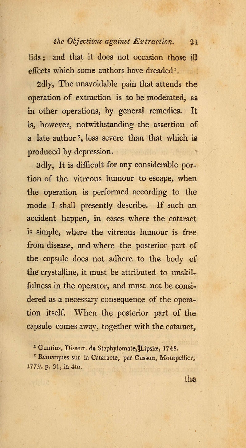 lids; and that it does not occasion those ill effects which some authors have dreaded*. 2dly, The unavoidable pain that attends the operation of extraction is to be moderated, as in other operations, by general remedies. It is, however, notwithstanding the assertion of a late author % less severe than that which is produced by depression. 3dly, It is difficult for any considerable por- tion of the vitreous humour to escape, when the operation is performed according to the mode I shall presently describe. If such an accident happen, in cases where the cataract is simple, where the vitreous humour is free from disease, and where the posterior part of the capsule does not adhere to the body of the crystalline, it must be attributed to unskil- fulness in the operator, and must not be consi- dered as a necessary consequence of the opera- tion itself. When the posterior part of the capsule comes away, together with the cataract, 2 Guntius, Dissert, de Staphylomate^fLipsiae, 1748. 3 Remarques sur la Cataracte, par Cusson,, Montpellien, 1779, p. 31, in 4to.