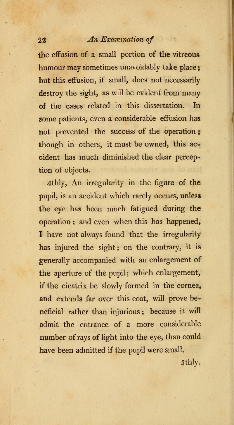 the effusion of a small portion of the vitreous humour may sometimes unavoidably take place; but this effusion, if small, does not necessarily destroy the sight, as will be evident from many of the cases related in this dissertation. In some patients, even a considerable effusion has not prevented the success of the operation; though in others, it must be owned, this ac- cident has much diminished the clear percep- tion of objects. 4thly, An irregularity in the figure of the pupil, is an accident which rarely occurs, unless the eye has been much fatigued during the operation ; and even when this has happened, I have not always found that the irregularity has injured the sight; on the contrary, it is generally accompanied with an enlargement of the aperture of the pupil; which enlargement, if the cicatrix be slowly formed in the cornea, and extends far over this coat, will prove be- neficial rather than injurious; because it will admit the entrance of a more considerable number of rays of light into the eye, than could have been admitted if the pupil were small, 5thly.