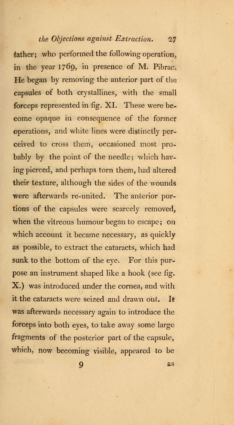 -father; who performed the following operation, in the year 17®9, in presence of M. Pibrac. He began by removing the anterior part of the capsules of both crystallines, with the small forceps represented in fig. XL These were be- come opaque in consequence of the former operations, and white lines were distinctly per- ceived to cross them, occasioned most pro- bably by the point of the needle; which hav- ing pierced, and perhaps torn them, had altered their texture, although the sides of the wounds were afterwards re-united. The anterior por- tions of the capsules were scarcely removed, when the vitreous humour began to escape; on which account it became necessary, as quickly as possible, to extract the cataracts, which had sunk to the bottom of the eye. For this pur- pose an instrument shaped like a hook (see fig. X.) was introduced under the cornea, and with it the cataracts were seized and drawn out. It was afterwards necessary again to introduce the forceps into both eyes, to take away some large fragments of the posterior part of the capsule, which, now becoming visible, appeared to be 9 as