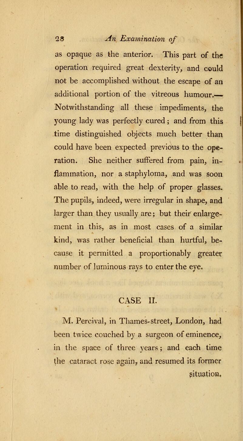 as opaque as the anterior. This part of the operation required great dexterity, and could not be accomplished without the escape of an additional portion of the vitreous humour.— Notwithstanding all these impediments, the young lady was perfectly cured; and from this time distinguished objects much better than could have been expected previous to the ope- ration. She neither suffered from pain, in- flammation, nor a staphyloma, and was soon able to read, with the help of proper glasses. The pupils, indeed, were irregular in shape, and larger than they usually are; but their enlarge- ment in this, as in most cases of a similar kind, was rather beneficial than hurtful, be- cause it permitted a proportionably greater number of luminous rays to enter the eye, CASE II. M. Percival, in Thames-street, London, had been twice couched by a surgeon of eminence, in the space of three years; and each time the cataract rose again, and resumed its former situation.