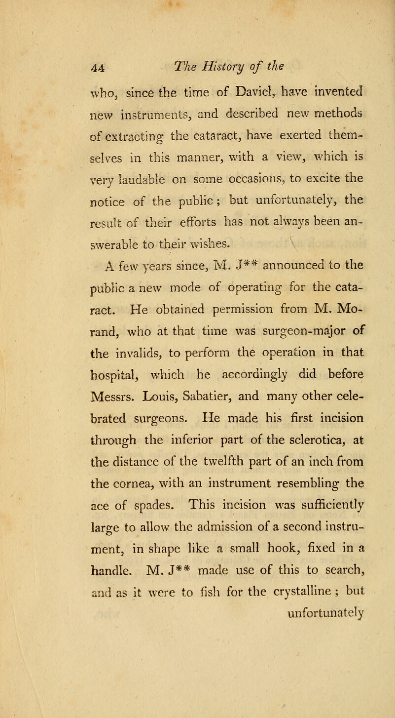 who, since the time of Daviel, have invented new instruments, and described new methods of extracting the cataract, have exerted them- selves in this manner, with a view, which is very laudable on some occasions, to excite the notice of the public; but unfortunately, the result of their efforts has not always been an- swerable to their wishes. A few years since, M. J*# announced to the public a new mode of operating for the cata- ract. He obtained permission from M. Mo- rand, who at that time was surgeon-major of the invalids, to perform the operation in that hospital, which he accordingly did before Messrs. Louis, Sabatier, and many other cele- brated surgeons. He made his first incision through the inferior part of the sclerotica, at the distance of the twelfth part of an inch from the cornea, with an instrument resembling the ace of spades. This incision was sufficiently large to allow the admission of a second instru- ment, in shape like a small hook, fixed in a handle. M. J** made use of this to search, and as it were to fish for the crystalline ; but unfortunately