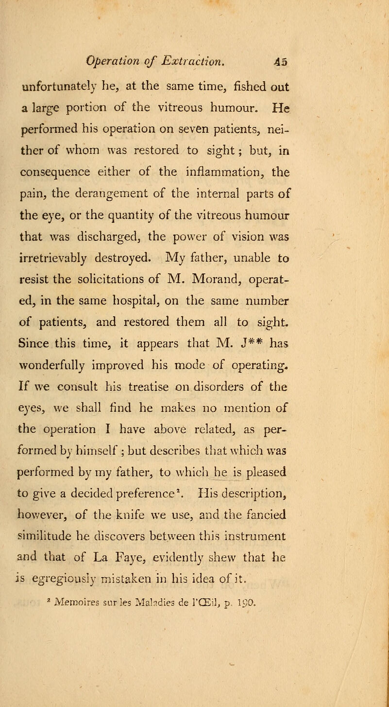 unfortunately he, at the same time, fished out a large portion of the vitreous humour. He performed his operation on seven patients, nei- ther of whom was restored to sight; but, in consequence either of the inflammation, the pain, the derangement of the internal parts of the eye, or the quantity of the vitreous humour that was discharged, the power of vision was irretrievably destroyed. My father, unable to resist the solicitations of M. Morand, operat- ed, in the same hospital, on the same number of patients, and restored them all to sight. Since this time, it appears that M. J#* has wonderfully improved his mode of operating. If we consult his treatise on disorders of the eyes, we shall find he makes no mention of the operation I have above related, as per- formed bv himself ; but describes that which was performed by my father, to which he is pleased to give a decided preference1. His description, however, of the knife we use, and the fancied similitude he discovers between this instrument and that of La Faye, evidently shew that he is egregiously mistaken in his idea of it. 2 Memoires surles Maladies de l'CEil, p. 190.