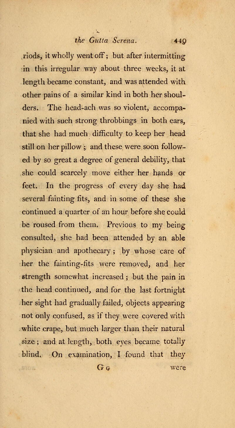 riods, it wholly went off; but after intermitting in this irregular way about three weeks, it at length became constant, and was attended with other pains of a similar kind in both her shoul- ders. The head-ach was so violent, accompa- nied with such strong throbbings in both ears, that she had much difficulty to keep her head still on her pillow ; and these were soon follow- ed by so great a degree of general debility, that she could scarcely move either her hands or feet. In the progress of every day she had several fainting fits, and in some of these she continued a quarter of an hour before she could be roused from them. Previous to my being consulted, she had been attended by an able physician and apothecary ; by whose care of her the fainting-fits were removed, and her strength somewhat increased; but the pain in the head continued, and for the last fortnight her sight had gradually failed, objects appearing not only confused, as if they were covered with white crape, but much larger than their natural size; and at length, both eyes became totally blind. On examination, I found that they G' g were