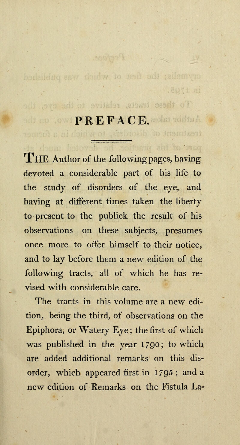 PREFACE. THE Author of the following pages, having devoted a considerable part of his life to the study of disorders of the eye, and having at different times taken the liberty to present to the publick the result of his observations on these subjects, presumes once more to offer himself to their notice, and to lay before them a new edition of the following tracts, all of which he has re- vised with considerable care. The tracts in this volume are a new edi- tion, being the third, of observations on the Epiphora, or Watery Eye; the first of which was published in the year 1790; to which are added additional remarks on this dis- order, which appeared first in 17Q5 ; and a new edition of Remarks on the Fistula La-