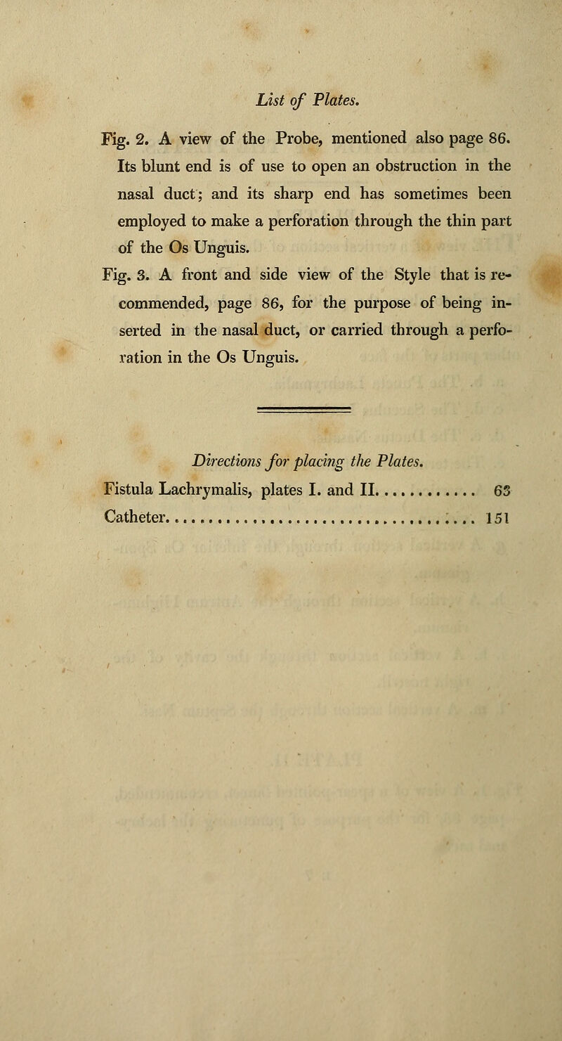 Fig. 2. A view of the Probe, mentioned also page 86. Its blunt end is of use to open an obstruction in the nasal duct; and its sharp end has sometimes been employed to make a perforation through the thin part of the Os Unguis. Fig. 3. A front and side view of the Style that is re- commended, page 86, for the purpose of being in- serted in the nasal duct, or carried through a perfo- ration in the Os Unguis. Directions for placing the Plates. Fistula Lachrymalis, plates I. and II 63 Catheter. 151