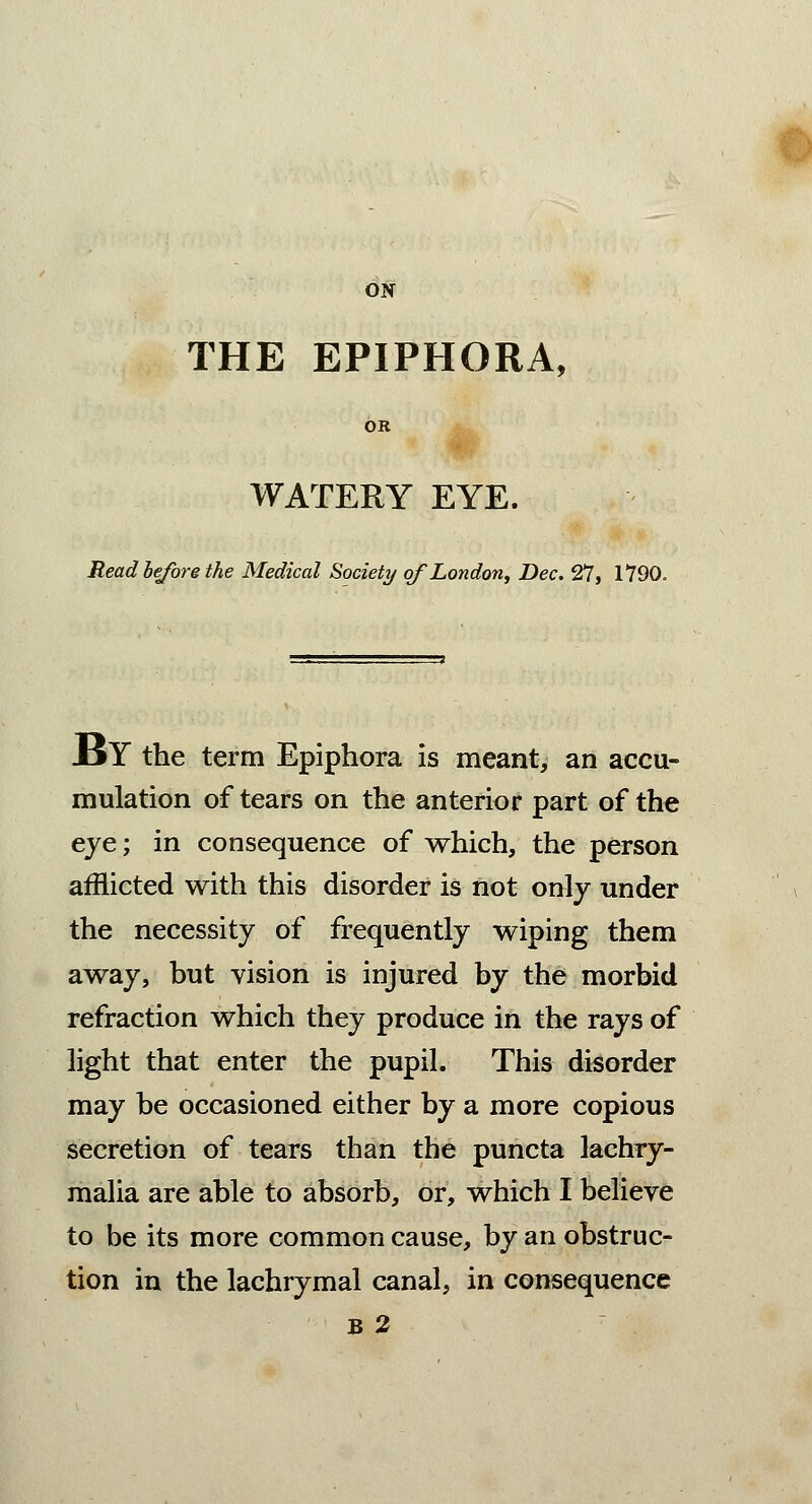 ON THE EPIPHORA, OR WATERY EYE. Read before the Medical Society of London, Dec. 27, 1790. BY the term Epiphora is meant, an accu- mulation of tears on the anterior part of the eye; in consequence of which, the person afflicted with this disorder is not only under the necessity of frequently wiping them away, but vision is injured by the morbid refraction which they produce in the rays of light that enter the pupil. This disorder may be occasioned either by a more copious secretion of tears than the puncta lacbry- malia are able to absorb, or, which I believe to be its more common cause, by an obstruc- tion in the lachrymal canal, in consequence b 2