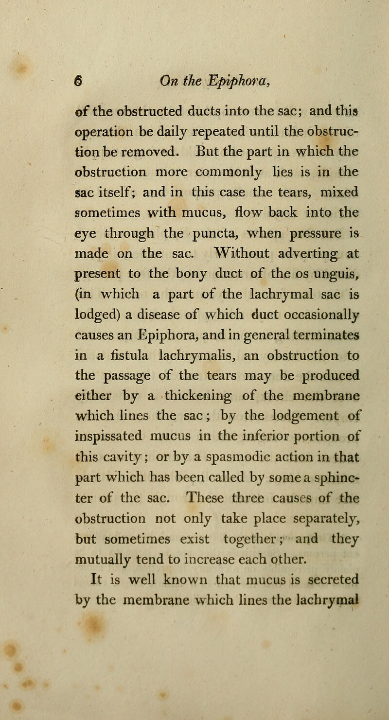 of the obstructed ducts into the sac; and this operation be daily repeated until the obstruc- tion be removed. But the part in which the obstruction more commonly lies is in the sac itself; and in this case the tears, mixed sometimes with mucus, flow back into the eye through the puncta, when pressure is made on the sac. Without adverting at present to the bony duct of the os unguis, (in wrhich a part of the lachrymal sac is lodged) a disease of which duct occasionally causes an Epiphora, and in general terminates in a fistula lachrymalis, an obstruction to the passage of the tears may be produced either by a thickening of the membrane which lines the sac; by the lodgement of inspissated mucus in the inferior portion of this cavity; or by a spasmodic action in that part which has been called by some a sphinc- ter of the sac. These three causes of the obstruction not only take place separately, but sometimes exist together; and they mutually tend to increase each other. It is well known that mucus is secreted by the membrane which lines the lachrymal