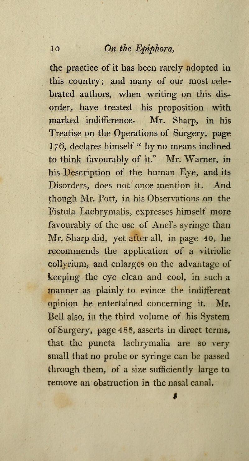 the practice of it has been rarely adopted in this country; and many of our most cele- brated authors, when writing on this dis- order, have treated his proposition with marked indifference. Mr. Sharp, in his Treatise on the Operations of Surgery, page I76, declares himself  by no means inclined to think favourably of it. Mr. Warner, in his Description of the human Eye, and its Disorders, does not once mention it. And though Mr. Pott, in his Observations on the Fistula Lachrymalis, expresses himself more favourably of the use of Anel's syringe than Mr. Sharp did, yet after all, in page 40, he recommends the application of a vitriolic collyrium, and enlarges on the advantage of keeping the eye clean and cool, in such a manner as plainly to evince the indifferent opinion he entertained concerning it. Mr. Bell also, in the third volume of his System of Surgery, page 488, asserts in direct terms, that the puncta lachrymalia are so very small that no probe or syringe can be passed through them, of a size sufficiently large to remove an obstruction in the nasal canal. I