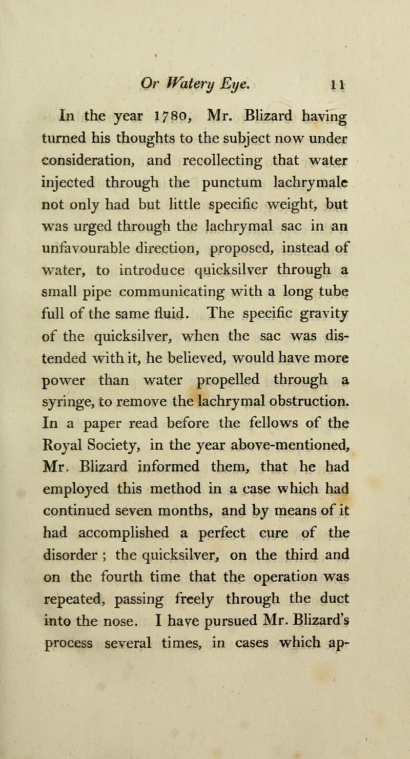 In the year 1780, Mr. Blizard having turned his thoughts to the subject now under consideration, and recollecting that water injected through the punctum lachrymale not only had but little specific weight, but was urged through the lachrymal sac in an unfavourable direction, proposed, instead of water, to introduce quicksilver through a small pipe communicating with a long tube full of the same fluid. The specific gravity of the quicksilver, when the sac was dis- tended with it, he believed, would have more power than water propelled through a syringe, to remove the lachrymal obstruction. In a paper read before the fellows of the Royal Society, in the year above-mentioned, Mr, Blizard informed them, that he had employed this method in a case which had continued seven months, and by means of it had accomplished a perfect cure of the disorder ; the quicksilver, on the third and on the fourth time that the operation was repeated, passing freely through the duct into the nose. I have pursued Mr. Blizard's process several times, in cases which ap-