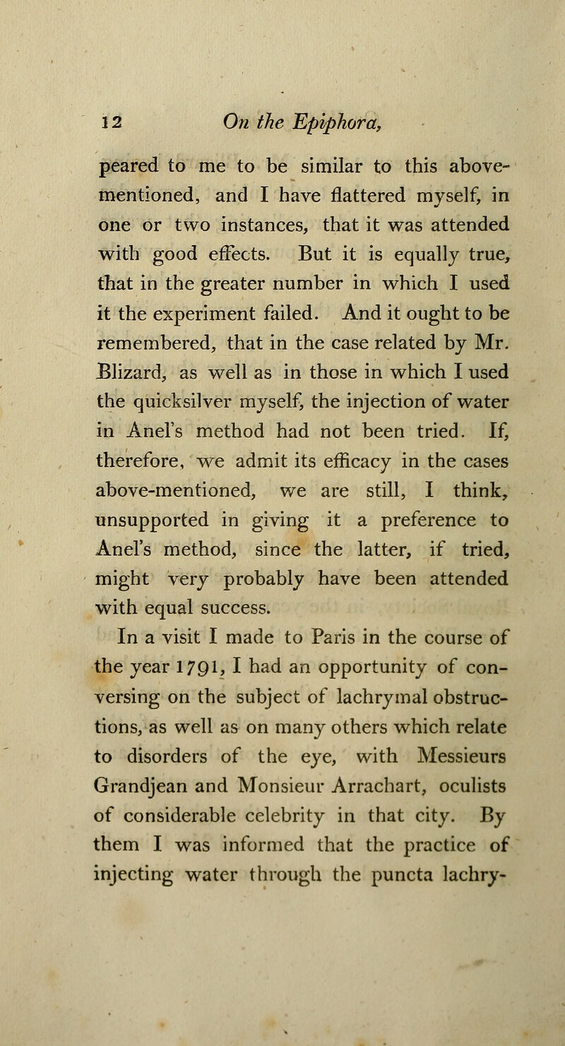 peared to me to be similar to this above- mentioned, and I have flattered myself, in one or two instances, that it was attended with good effects. But it is equally true, that in the greater number in which I used it the experiment failed. And it ought to be remembered, that in the case related by Mr. Blizard, as well as in those in which I used the quicksilver myself, the injection of water in Anel's method had not been tried. If, therefore, we admit its efficacy in the cases above-mentioned, we are still, I think, unsupported in giving it a preference to Anel's method, since the latter, if tried, might very probably have been attended with equal success. In a visit I made to Paris in the course of the year 1791, I had an opportunity of con- versing on the subject of lachrymal obstruc- tions, as well as on many others which relate to disorders of the eye, with Messieurs Grandjean and Monsieur Arrachart, oculists of considerable celebrity in that city. By them I was informed that the practice of injecting water through the puncta lachry-