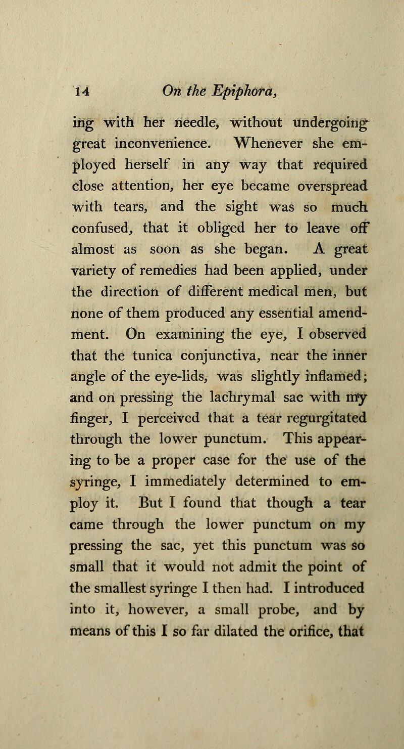 ing with her needle, without undergoing^ great inconvenience. Whenever she em- ployed herself in any way that required close attention, her eye became overspread with tears, and the sight was so much confused, that it obliged her to leave off almost as soon as she began. A great variety of remedies had been applied, under the direction of different medical men, but none of them produced any essential amend- ment. On examining the eye, I observed that the tunica conjunctiva, near the inner angle of the eye-lids, was slightly inflamed; and on pressing the lachrymal sac with m'y finger, I perceived that a tear regurgitated through the lower punctum. This appear- ing to be a proper case for the use of the syringe, I immediately determined to em- ploy it. But I found that though a tear came through the lower punctum on my pressing the sac, yet this punctum was so small that it would not admit the point of the smallest syringe I then had. I introduced into it, however, a small probe, and by means of this I so far dilated the orifice, that