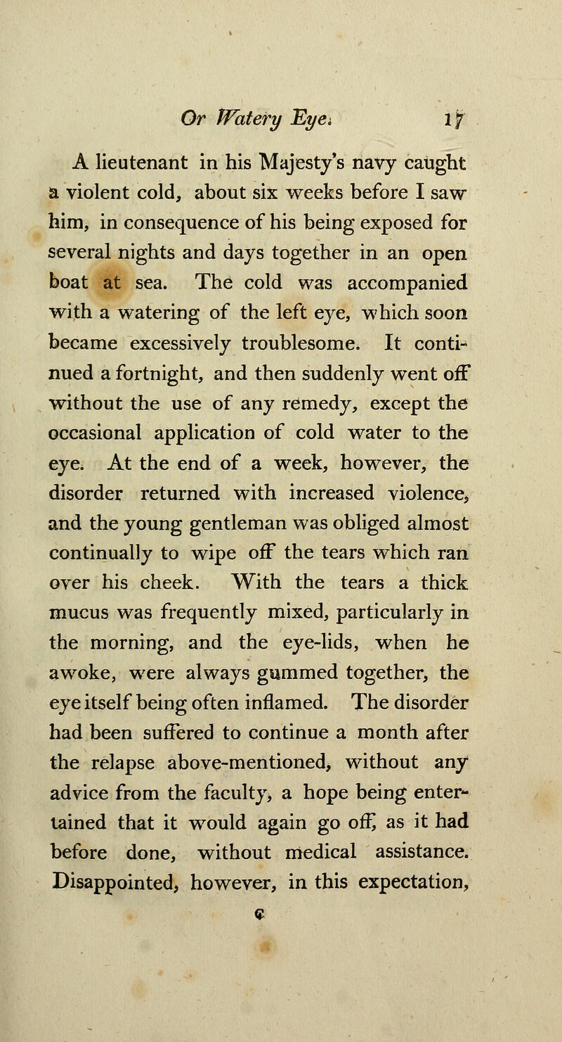 A lieutenant in his Majesty's navy caught a violent cold, about six weeks before I saw him, in consequence of his being exposed for several nights and days together in an open boat at sea. The cold was accompanied with a watering of the left eye, which soon became excessively troublesome. It conti- nued a fortnight, and then suddenly went off without the use of any remedy, except the occasional application of cold water to the eye, At the end of a week, however, the disorder returned with increased violence, and the young gentleman was obliged almost continually to wipe off the tears which ran over his cheek. With the tears a thick mucus was frequently mixed, particularly in the morning, and the eye-lids, when he awoke, were always gummed together, the eye itself being often inflamed. The disorder had been suffered to continue a month after the relapse above-mentioned, without any advice from the faculty, a hope being enter- tained that it would again go of£ as it had before done, without medical assistance. Disappointed, however, in this expectation,