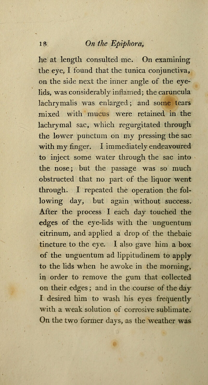 he at length consulted me. On examining the eye, I found that the tunica conjunctiva, on the side next the inner angle of the eye- lids, was considerably inflamed; the caruncula lachrymalis was enlarged; and some tears mixed with mucus were retained in the lachrymal sac, which regurgitated through the lower punctum on my pressing the sac with my finger. I immediately endeavoured to inject some water through the sac into the nose; but the passage was so much obstructed that no part of the liquor went through. I repeated the operation the fol- lowing day, but again without success. After the process I each day touched the edges of the eye-lids with the unguentum citrinum, and applied a drop of the thebaic tincture to the eye. I also gave him a box of the unguentum ad lippitudinem to apply to the lids when he awoke in the morning, in order to remove the gum that collected on their edges; and in the course of the day I desired him to wash his eyes frequently with a weak solution of corrosive sublimate. On the two former days, as the weather was.