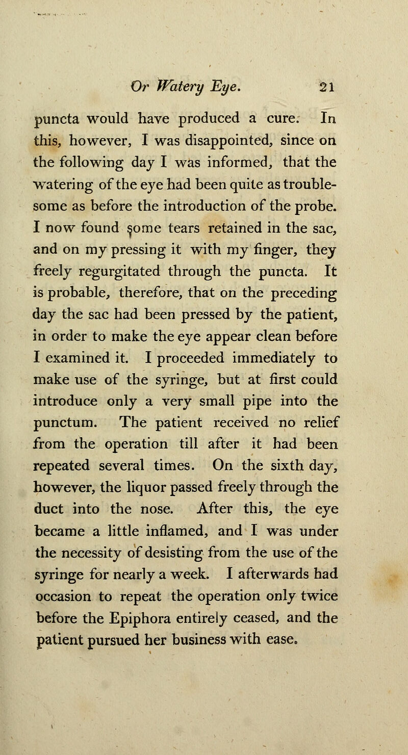 puncta would have produced a cure. In this, however, I was disappointed, since on the following day I was informed, that the watering of the eye had been quite as trouble- some as before the introduction of the probe. I now found ^ome tears retained in the sac, and on my pressing it with my finger, they freely regurgitated through the puncta. It is probable, therefore, that on the preceding day the sac had been pressed by the patient, in order to make the eye appear clean before I examined it. I proceeded immediately to make use of the syringe, but at first could introduce only a very small pipe into the punctum. The patient received no relief from the operation till after it had been repeated several times. On the sixth day, however, the liquor passed freely through the duct into the nose. After this, the eye became a little inflamed, and I was under the necessity of desisting from the use of the syringe for nearly a week. I afterwards had occasion to repeat the operation only twice before the Epiphora entirely ceased, and the patient pursued her business with ease.