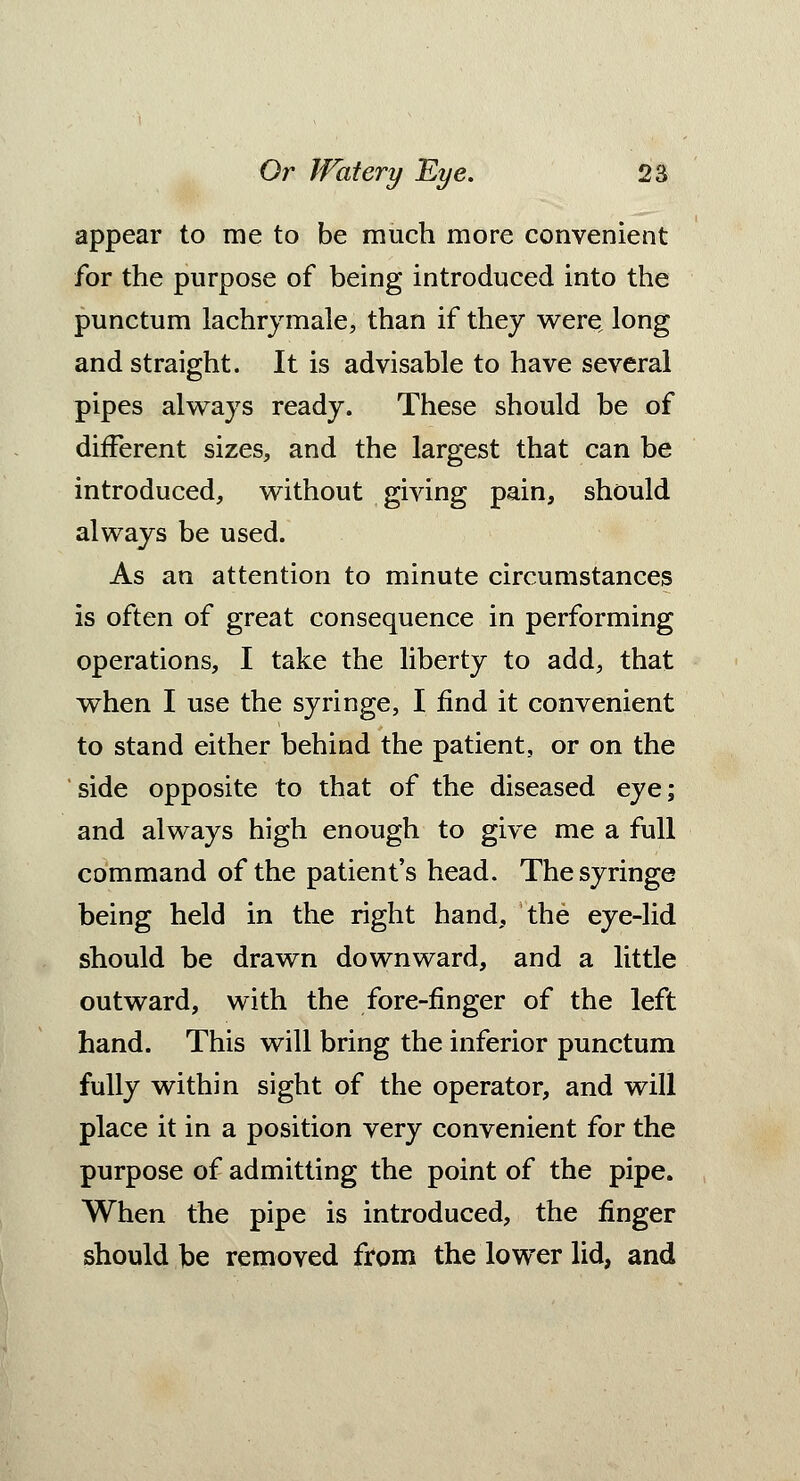 appear to me to be much more convenient for the purpose of being introduced into the punctum lachrymale, than if they were long and straight. It is advisable to have several pipes always ready. These should be of different sizes, and the largest that can be introduced, without giving pain, should always be used. As an attention to minute circumstances is often of great consequence in performing operations, I take the liberty to add, that when I use the syringe, I find it convenient to stand either behind the patient, or on the side opposite to that of the diseased eye; and always high enough to give me a full command of the patient's head. The syringe being held in the right hand, the eye-lid should be drawn downward, and a little outward, with the fore-finger of the left hand. This will bring the inferior punctum fully within sight of the operator, and will place it in a position very convenient for the purpose of admitting the point of the pipe. When the pipe is introduced, the finger should be removed from the lower lid, and