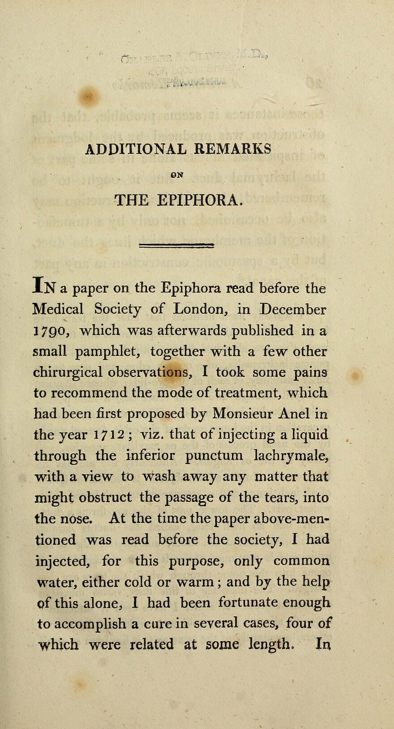 ADDITIONAL REMARKS ON THE EPIPHORA. IN a paper on the Epiphora read before the Medical Society of London, in December 1790, which was afterwards published in a small pamphlet, together with a few other chirurgical observations, I took some pains to recommend the mode of treatment, which had been first proposed by Monsieur Anel in the year 1712 ; viz. that of injecting a liquid through the inferior punctum lachrymale, with a view to wash away any matter that might obstruct the passage of the tears, into the nose. At the time the paper above-men- tioned was read before the society, I had injected, for this purpose, only common water, either cold or warm; and by the help qf this alone, I had been fortunate enough to accomplish a cure in several cases, four of which were related at some length. In