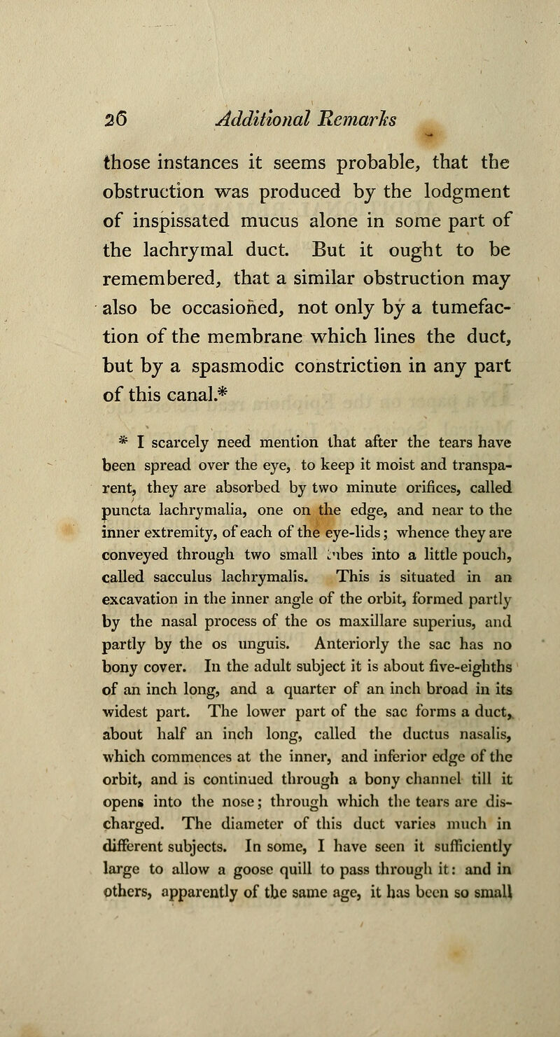 those instances it seems probable, that the obstruction was produced by the lodgment of inspissated mucus alone in some part of the lachrymal duct. But it ought to be remembered, that a similar obstruction may also be occasioned, not only by a tumefac- tion of the membrane which lines the duct, but by a spasmodic constriction in any part of this canal.* * I scarcely need mention that after the tears have been spread over the eye, to keep it moist and transpa- rent, they are absorbed by two minute orifices, called puncta lachrymalia, one on the edge, and near to the inner extremity, of each of the eye-lids; whence they are conveyed through two small i.'ibes into a little pouch, called sacculus lachrymalis. This is situated in an excavation in the inner angle of the orbit, formed partly by the nasal process of the os maxillare superius, and partly by the os unguis. Anteriorly the sac has no bony cover. In the adult subject it is about five-eighths of an inch long, and a quarter of an inch broad in its widest part. The lower part of the sac forms a duct,, about half an inch long, called the ductus nasalis, which commences at the inner, and inferior edge of the orbit, and is continued through a bony channel till it opens into the nose; through which the tears are dis- charged. The diameter of this duct varies much in different subjects. In some, I have seen it sufficiently large to allow a goose quill to pass through it: and in others, apparently of the same age, it has been so small