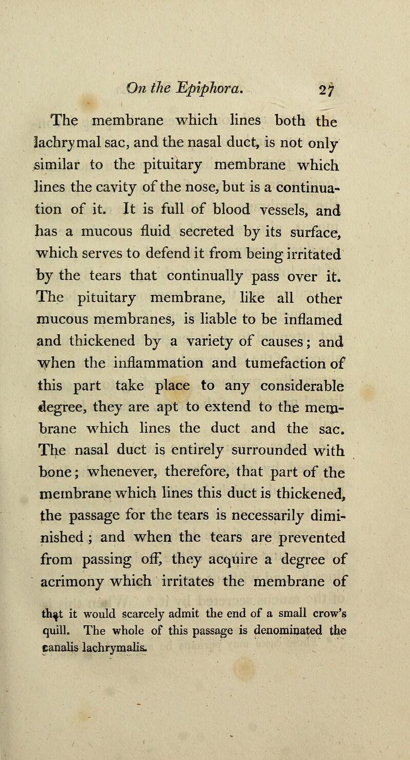 The membrane which lines both the lachrymal sac, and the nasal duct, is not only similar to the pituitary membrane which lines the cavity of the nose, but is a continua- tion of it. It is full of blood vessels, and has a mucous fluid secreted by its surface, which serves to defend it from being irritated by the tears that continually pass over it. The pituitary membrane, like all other mucous membranes, is liable to be inflamed and thickened by a variety of causes; and when the inflammation and tumefaction of this part take place to any considerable degree, they are apt to extend to the mem- brane which lines the duct and the sac. The nasal duct is entirely surrounded with bone; whenever, therefore, that part of the membrane which lines this duct is thickened, the passage for the tears is necessarily dimi- nished ; and when the tears are prevented from passing off, they acquire a degree of acrimony which irritates the membrane of that it would scarcely admit the end of a small crow's quill. The whole of this passage is denominated the canalis lachrymalis.