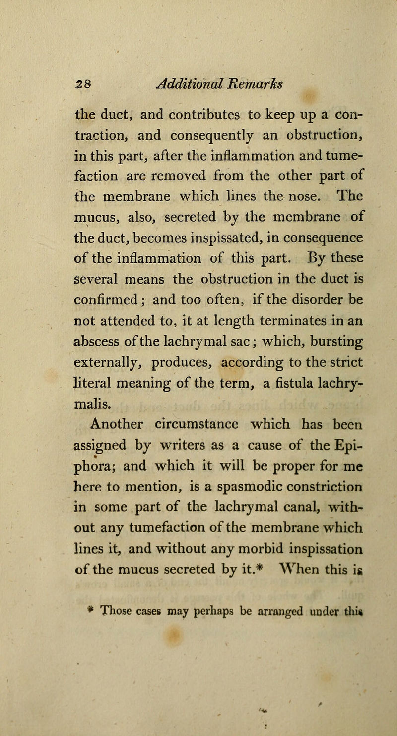 the duct, and contributes to keep up a con- traction, and consequently an obstruction, in this part, after the inflammation and tume- faction are removed from the other part of the membrane which lines the nose. The mucus, also, secreted by the membrane of the duct, becomes inspissated, in consequence of the inflammation of this part. By these several means the obstruction in the duct is confirmed; and too often, if the disorder be not attended to, it at length terminates in an abscess of the lachrymal sac; which, bursting externally, produces, according to the strict literal meaning of the term, a fistula lachry- malis. Another circumstance which has been assigned by writers as a cause of the Epi- phora; and which it will be proper for me here to mention, is a spasmodic constriction in some part of the lachrymal canal, with- out any tumefaction of the membrane which lines it, and without any morbid inspissation of the mucus secreted by it.* When this is * Those cases may perhaps be arranged under this