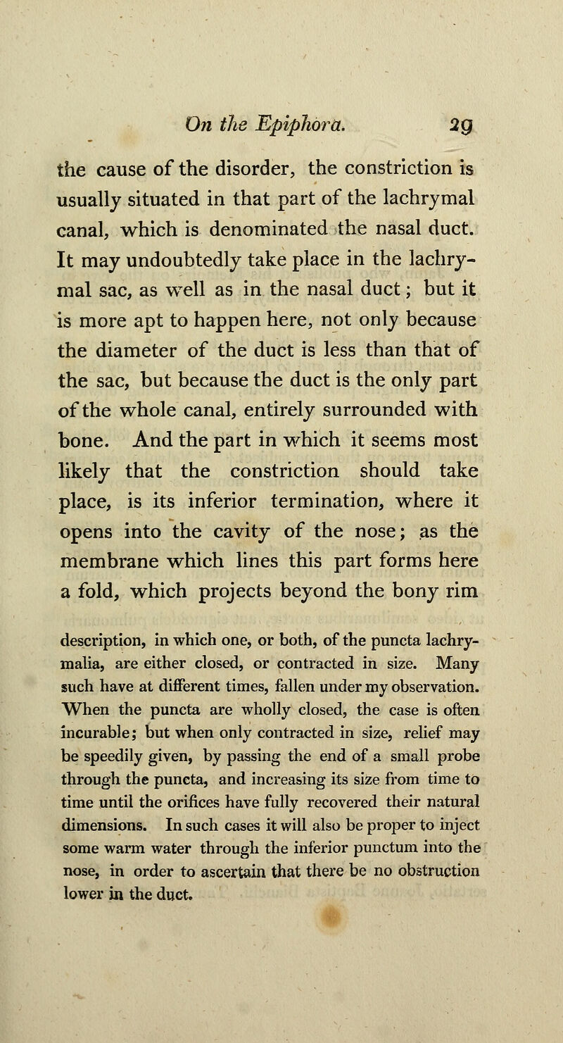 the cause of the disorder, the constriction is usually situated in that part of the lachrymal canal, which is denominated the nasal duct. It may undoubtedly take place in the lachry- mal sac, as well as in the nasal duct; but it is more apt to happen here, not only because the diameter of the duct is less than that of the sac, but because the duct is the only part of the whole canal, entirely surrounded with bone. And the part in which it seems most likely that the constriction should take place, is its inferior termination, where it opens into the cavity of the nose; as the membrane which lines this part forms here a fold, which projects beyond the bony rim description, in which one, or both, of the puncta lachry- malia, are either closed, or contracted in size. Many such have at different times, fallen under my observation. When the puncta are wholly closed, the case is often incurable; but when only contracted in size, relief may be speedily given, by passing the end of a small probe through the puncta, and increasing its size from time to time until the orifices have fully recovered their natural dimensions. In such cases it will also be proper to inject some warm water through the inferior punctum into the nose, in order to ascertain that there be no obstruction lower in the duct.