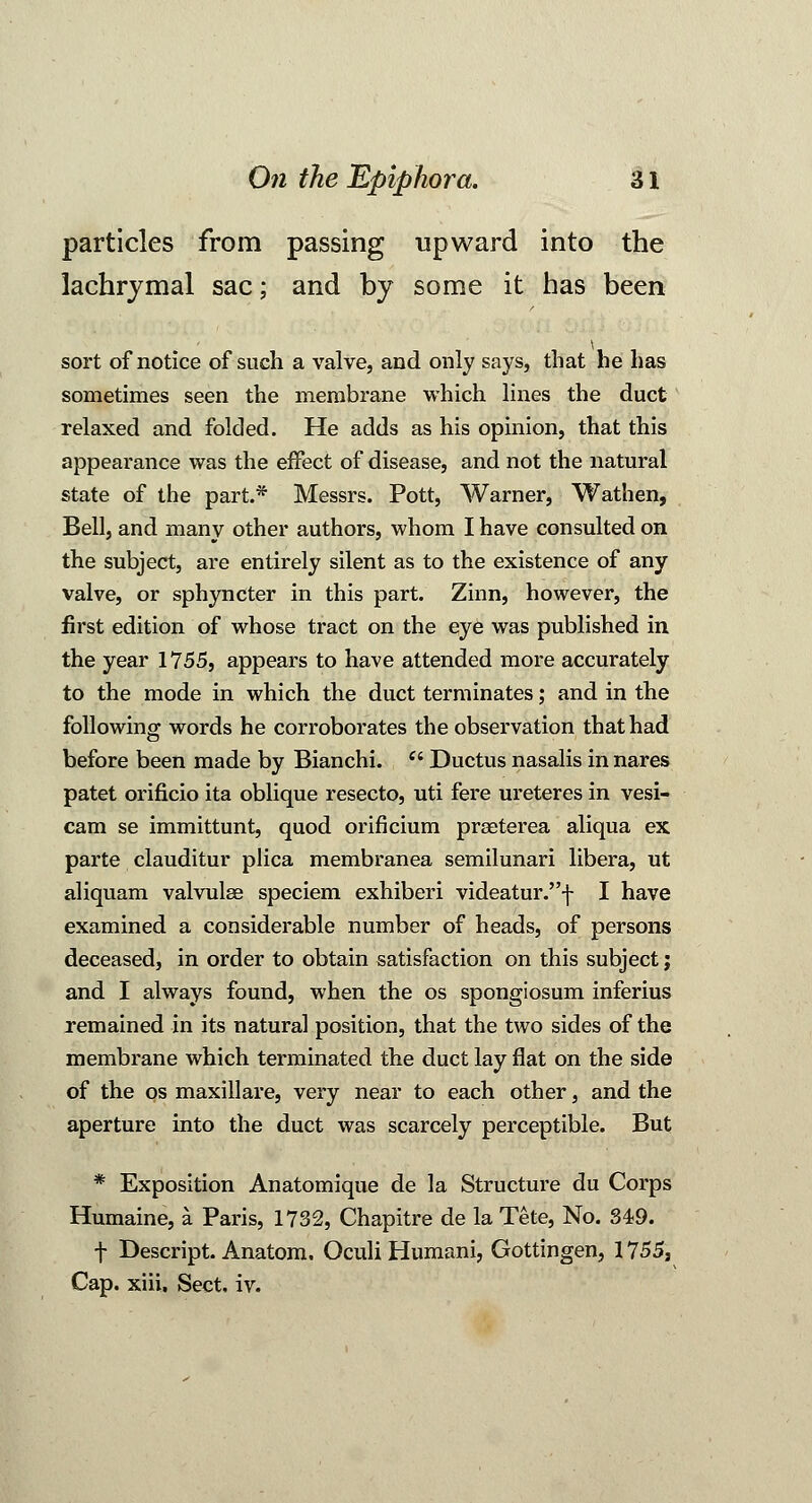 particles from passing upward into the lachrymal sac; and by some it has been sort of notice of such a valve, and only says, that he has sometimes seen the membrane which lines the duct relaxed and folded. He adds as his opinion, that this appearance was the effect of disease, and not the natural state of the part.* Messrs. Pott, Warner, Wathen, Bell, and many other authors, whom I have consulted on the subject, are entirely silent as to the existence of any valve, or sphyncter in this part. Zinn, however, the first edition of whose tract on the eye was published in the year 1755, appears to have attended more accurately to the mode in which the duct terminates; and in the following words he corroborates the observation that had before been made by Bianchi. (' Ductus nasalis in nares patet orificio ita oblique resecto, uti fere ureteres in vesi- cam se immittunt, quod orificium praeterea aliqua ex parte clauditur plica membranea semilunari libera, ut aliquam valvulse speciem exhiberi videatur.f I have examined a considerable number of heads, of persons deceased, in order to obtain satisfaction on this subject; and I always found, when the os spongiosum inferius remained in its natural position, that the two sides of the membrane which terminated the duct lay flat on the side of the os maxillare, very near to each other, and the aperture into the duct was scarcely perceptible. But * Exposition Anatomique de la Structure du Corps Humaine, a Paris, 1732, Chapitre de la Tete, No. 349. f Descript. Anatom. Oculi Humani, Gottingen, 1755, Cap. xiii. Sect. iv.