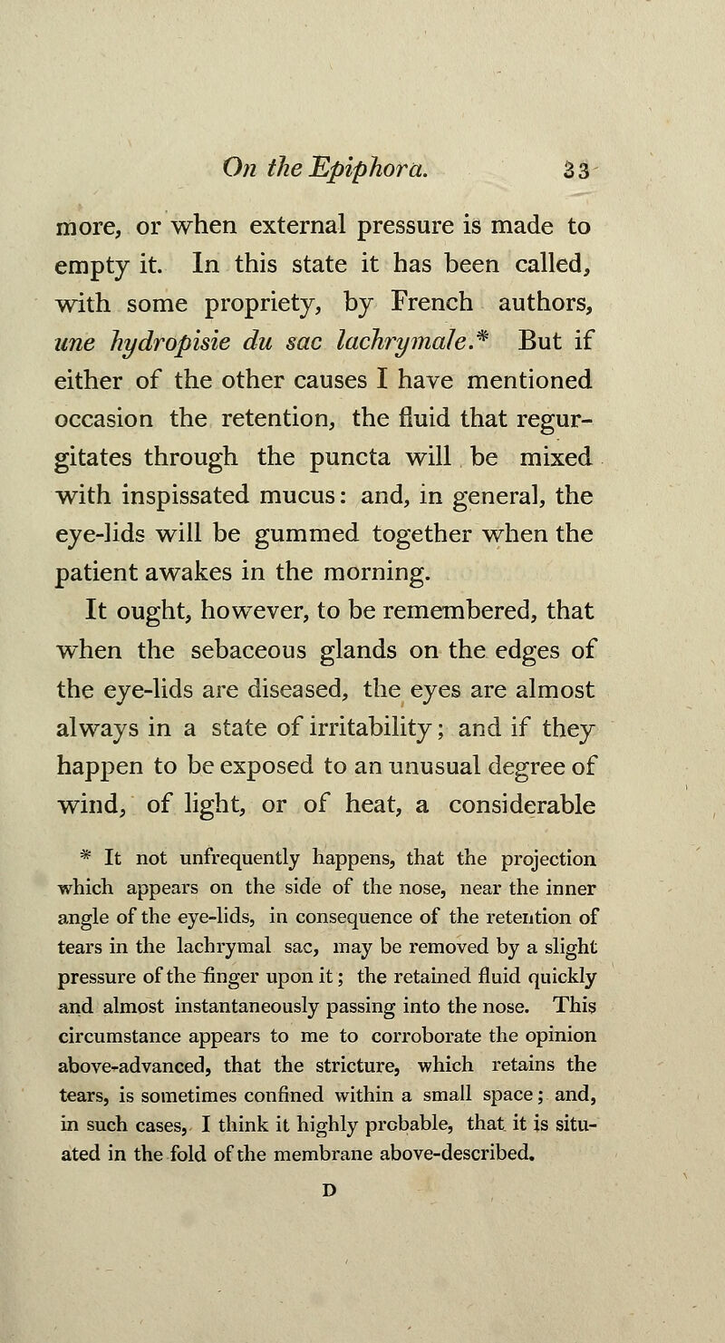 more, or when external pressure is made to empty it. In this state it has been called, with some propriety, by French authors, une hydropisie du sac lachrymale.% But if either of the other causes I have mentioned occasion the retention, the fluid that regur- gitates through the puncta will be mixed with inspissated mucus: and, in general, the eye-lids will be gummed together when the patient awakes in the morning. It ought, however, to be remembered, that when the sebaceous glands on the edges of the eye-lids are diseased, the eyes are almost always in a state of irritability; and if they happen to be exposed to an unusual degree of wind, of light, or of heat, a considerable * It not unfrequently happens, that the projection which appears on the side of the nose, near the inner angle of the eye-lids, in consequence of the retention of tears in the lachrymal sac, may be removed by a slight pressure of the iinger upon it; the retained fluid quickly and almost instantaneously passing into the nose. This circumstance appears to me to corroborate the opinion above-advanced, that the stricture, which retains the tears, is sometimes confined within a small space; and, in such cases, I think it highly probable, that it is situ- ated in the fold of the membrane above-described. D