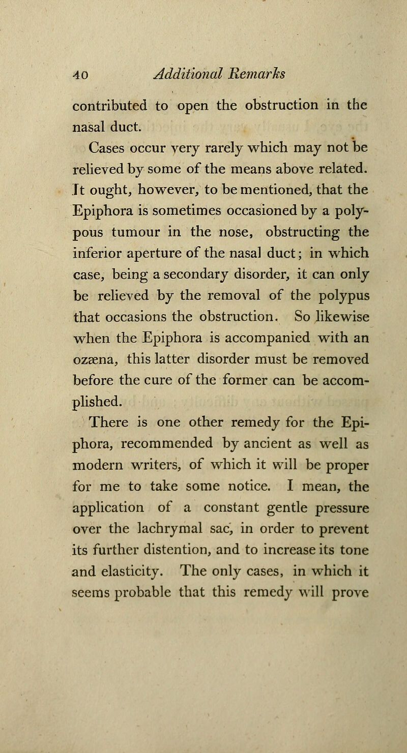 contributed to open the obstruction in the nasal duct. Cases occur very rarely which may not be relieved by some of the means above related. Jt ought, however, to be mentioned, that the Epiphora is sometimes occasioned by a poly- pous tumour in the nose, obstructing the inferior aperture of the nasal duct; in which case, being a secondary disorder, it can only be relieved by the removal of the polypus that occasions the obstruction. So likewise when the Epiphora is accompanied with an ozaena, this latter disorder must be removed before the cure of the former can be accom- plished. There is one other remedy for the Epi- phora, recommended by ancient as well as modern writers, of which it will be proper for me to take some notice. I mean, the application of a constant gentle pressure over the lachrymal sac, in order to prevent its further distention, and to increase its tone and elasticity. The only cases, in which it seems probable that this remedy will prove