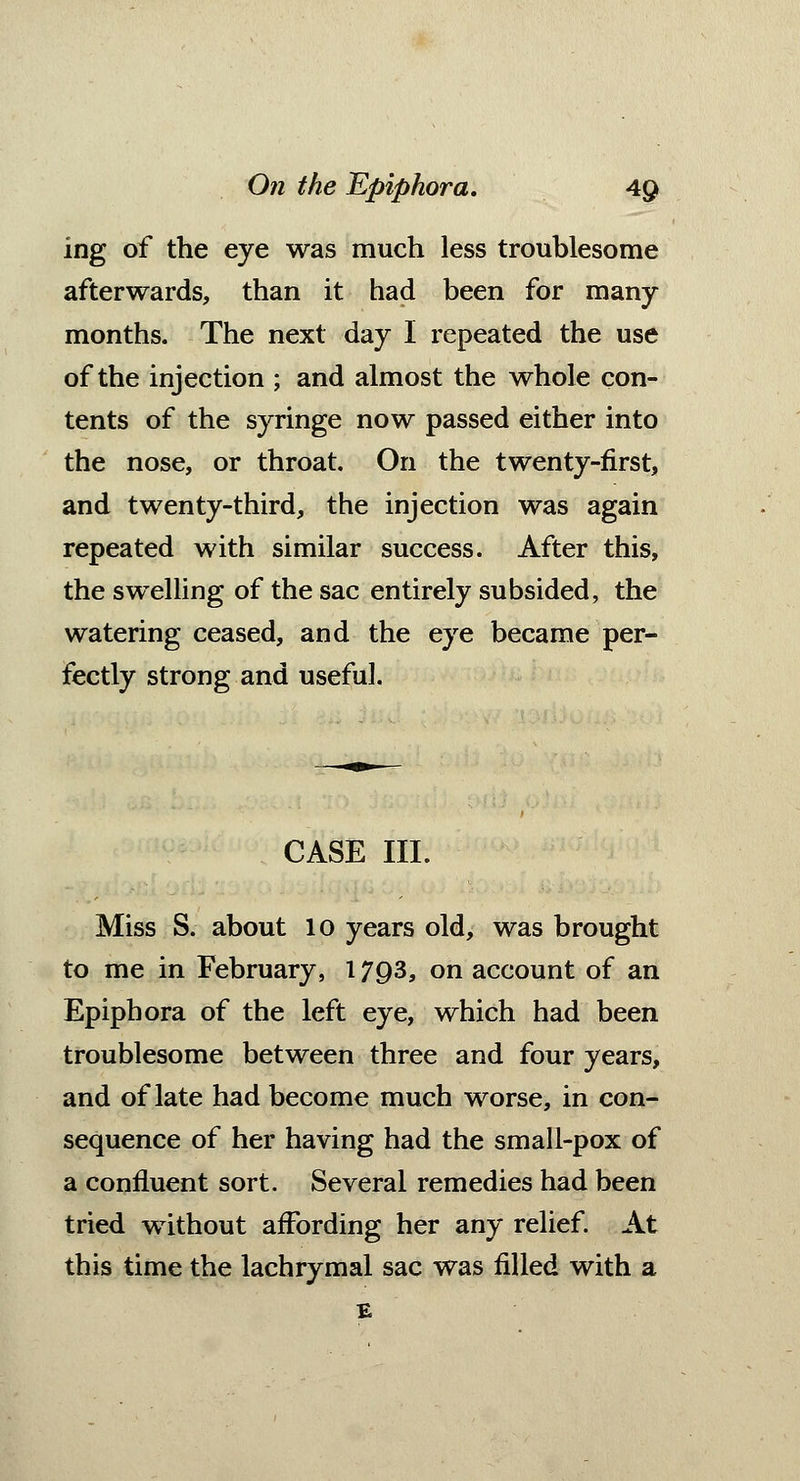 ing of the eye was much less troublesome afterwards, than it had been for many- months. The next day I repeated the use of the injection ; and almost the whole con- tents of the syringe now passed either into the nose, or throat. On the twenty-first, and twenty-third, the injection was again repeated with similar success. After this, the swelling of the sac entirely subsided, the watering ceased, and the eye became per- fectly strong and useful. CASE III. Miss S. about 10 years old, was brought to me in February, 1793, on account of an Epiphora of the left eye, which had been troublesome between three and four years, and of late had become much worse, in con- sequence of her having had the small-pox of a confluent sort. Several remedies had been tried without affording her any relief. At this time the lachrymal sac was filled with a E