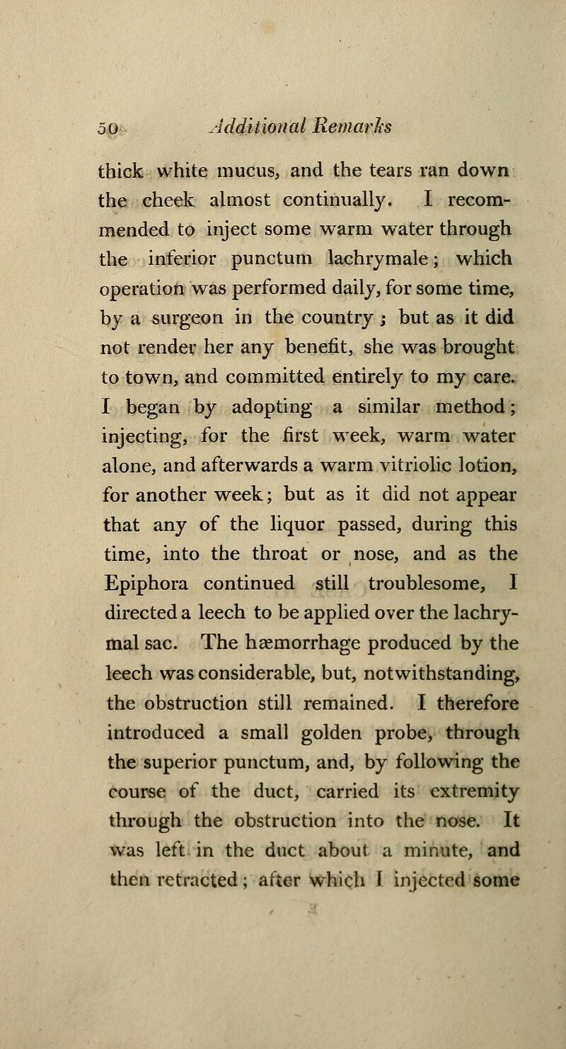 thick white mucus, and the tears ran down the cheek almost continually. I recom- mended to inject some warm water through the inferior punctum lachrjmale; which operation was performed daily, for some time, by a surgeon in the country; but as it did not render her any benefit, she was brought to town, and committed entirely to my care. I began by adopting a similar method; injecting, for the first week, warm water alone, and afterwards a warm vitriolic lotion, for another week; but as it did not appear that any of the liquor passed, during this time, into the throat or nose, and as the Epiphora continued still troublesome, I directed a leech to be applied over the lachry- mal sac. The haemorrhage produced by the leech was considerable, but, notwithstanding, the obstruction still remained. I therefore introduced a small golden probe, through the superior punctum, and, by following the course of the duct, carried its extremity through the obstruction into the nose. It was left in the duct about a minute, and then retracted; after which I injected some