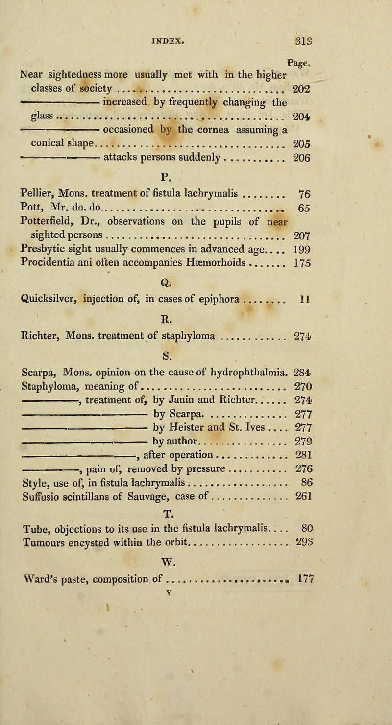 INDEX. 31S Page. Near sightedness more usually met with in the higher classes of society 202 1 increased by frequently changing the glass 204 occasioned by the cornea assuming a conical shape 205 ■ attacks persons suddenly 206 P. Pellier, Mons. treatment of fistula lachrymalis 76 Pott, Mr. do. do B 65 Potterfield, Dr., observations on the pupils of near sighted persons 207 Presbytic sight usually commences in advanced age.... 199 Procidentia ani often accompanies Haemorhoids 175 Q. Quicksilver, injection of, in cases of epiphora 11 R. Richter, Mons. treatment of staphyloma 274* S. Scarpa, Mons. opinion on the cause of hydrophthalmia. 284* Staphyloma, meaning of 270 ■ , treatment of, by Janin and Richter 274 by Scarpa 277 by Heister and St. Ives .... 277 by author 279 — , after operation 281 , pain of, removed by pressure 276 Style, use of, in fistula lachrymalis 86 Suffusio scintillans of Sauvage, case of 261 T. Tube, objections to its use in the fistula lachrymalis.... 80 Tumours encysted within the orbit 293 W. Ward's paste, composition of .. .^ 177 Y