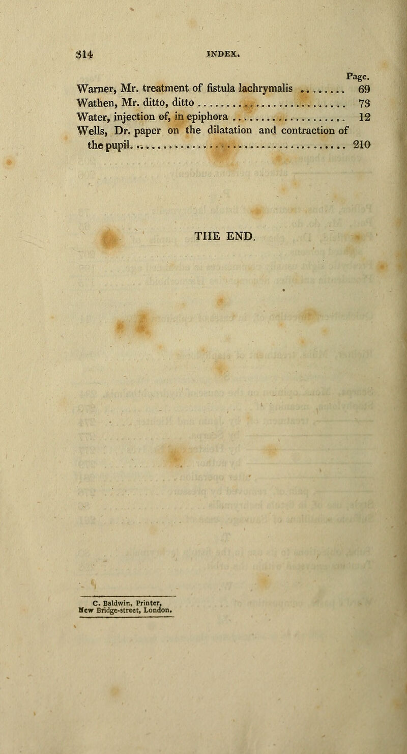 Page. Warner, Mr. treatment of fistula lachrymalis 69 Wathen, Mr. ditto, ditto 73 Water, injection of, in epiphora „. 12 Wells, Dr. paper on the dilatation and contraction of the pupil..-. 210 THE END, C. Baldwin, Printer, Hew Bridge-street, London.