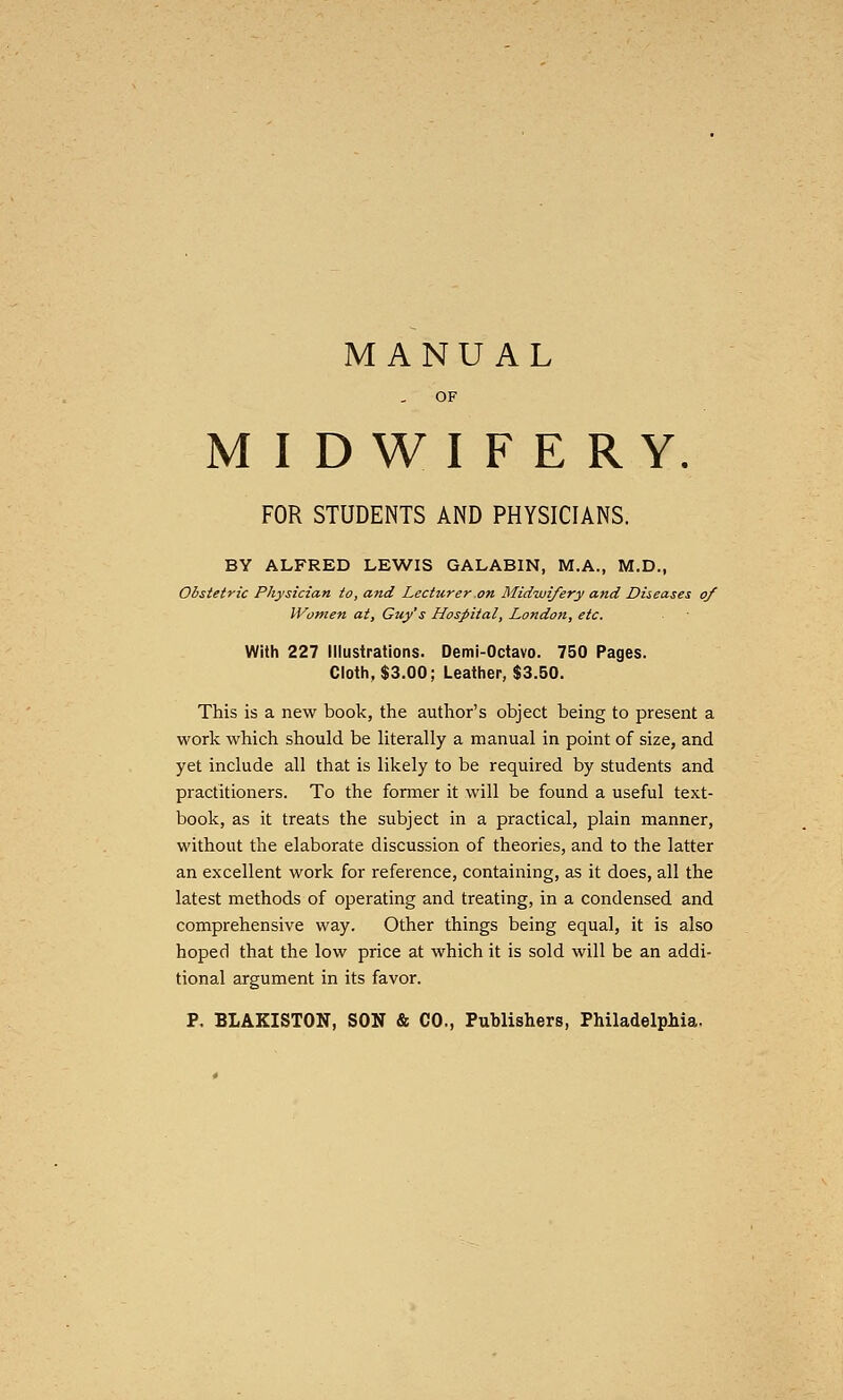 MIDWIFERY. FOR STUDENTS AND PHYSICIANS. BY ALFRED LEWIS GALABIN, M.A., M.D., Obstetric Physician to, and Lecturer on Midwifery and Diseases of Women at, Guy's Hospital, Londoft, etc. With 227 Illustrations. Demi-Octavo. 750 Pages. Cloth, $3.00; Leather, $3.50. This is a new book, the author's object being to present a work which should be literally a manual in point of size, and yet include all that is likely to be required by students and practitioners. To the former it will be found a useful text- book, as it treats the subject in a practical, plain manner, without the elaborate discussion of theories, and to the latter an excellent work for reference, containing, as it does, all the latest methods of operating and treating, in a condensed and comprehensive way. Other things being equal, it is also hoped that the low price at which it is sold will be an addi- tional argument in its favor. P, BLAKISTON, SON & CO., Publishers, Philadelphia.