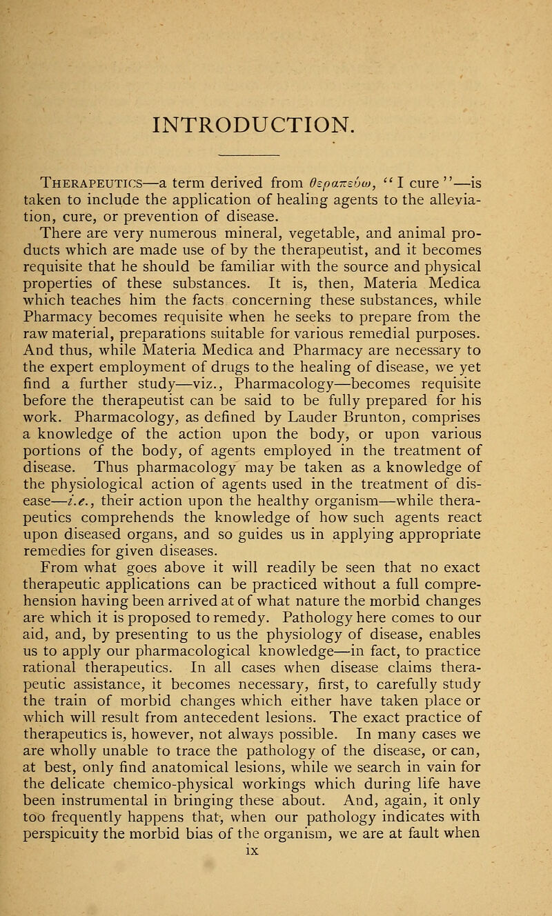 INTRODUCTION. Therapeutics—a term derived from Ospar.soio,  I cure —is taken to include the application of healing agents to the allevia- tion, cure, or prevention of disease. There are very numerous mineral, vegetable, and animal pro- ducts which are made use of by the therapeutist, and it becomes requisite that he should be familiar with the source and physical properties of these substances. It is, then, Materia Medica which teaches him the facts concerning these substances, while Pharmacy becomes requisite when he seeks to prepare from the raw material, preparations suitable for various remedial purposes. And thus, while Materia Medica and Pharmacy are necessary to the expert employment of drugs to the healing of disease, we yet find a further study—viz., Pharmacology—becomes requisite before the therapeutist can be said to be fully prepared for his work. Pharmacology, as defined by Lauder Brunton, comprises a knowledge of the action upon the body, or upon various portions of the body, of agents employed in the treatment of disease. Thus pharmacology may be taken as a knowledge of the physiological action of agents used in the treatment of dis- ease—/.<?., their action upon the healthy organism—while thera- peutics comprehends the knowledge of how such agents react upon diseased organs, and so guides us in applying appropriate remedies for given diseases. From what goes above it will readily be seen that no exact therapeutic applications can be practiced without a full compre- hension having been arrived at of what nature the morbid changes are which it is proposed to remedy. Pathology here comes to our aid, and, by presenting to us the physiology of disease, enables us to apply our pharmacological knowledge—in fact, to practice rational therapeutics. In all cases when disease claims thera- peutic assistance, it becomes necessary, first, to carefully study the train of morbid changes which either have taken place or which will result from antecedent lesions. The exact practice of therapeutics is, however, not always possible. In many cases we are wholly unable to trace the pathology of the disease, or can, at best, only find anatomical lesions, while we search in vain for the delicate chemico-physical workings which during life have been instrumental in bringing these about. And, again, it only too frequently happens that, when our pathology indicates with perspicuity the morbid bias of the organism, we are at fault when