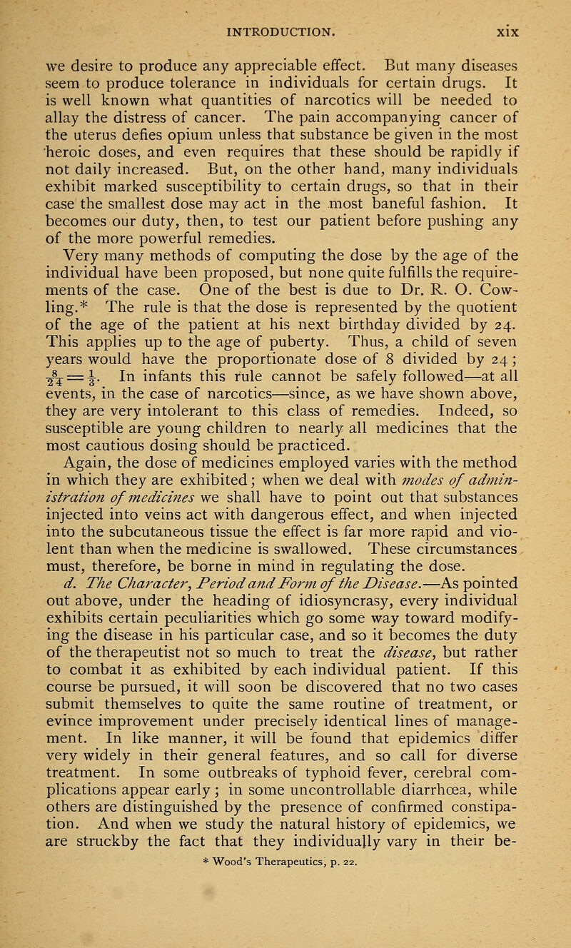 we desire to produce any appreciable effect. But many diseases seem to produce tolerance in individuals for certain drugs. It is well known what quantities of narcotics will be needed to allay the distress of cancer. The pain accompanying cancer of the uterus defies opium unless that substance be given in the most heroic doses, and even requires that these should be rapidly if not daily increased. But, on the other hand, many individuals exhibit marked susceptibility to certain drugs, so that in their case the smallest dose may act in the most baneful fashion. It becomes our duty, then, to test our patient before pushing any of the more powerful remedies. Very many methods of computing the dose by the age of the individual have been proposed, but none quite fulfills the require- ments of the case. One of the best is due to Dr. R. O. Cow- ling.* The rule is that the dose is represented by the quotient of the age of the patient at his next birthday divided by 24. This applies up to the age of puberty. Thus, a child of seven years would have the proportionate dose of 8 divided by 24; ■^-^ = ^. In infants this rule cannot be safely followed—at all events, in the case of narcotics—since, as we have shown above, they are very intolerant to this class of remedies. Indeed, so susceptible are young children to nearly all medicines that the most cautious dosing should be practiced. Again, the dose of medicines employed varies with the method in which they are exhibited; when we deal with modes of admin- istration of medicines we shall have to point out that substances injected into veins act with dangerous effect, and when injected into the subcutaneous tissue the effect is far more rapid and vio- lent than when the medicine is swallowed. These circumstances must, therefore, be borne in mind in regulating the dose. d. The Character, Period and Form of the Disease.—As pointed out above, under the heading of idiosyncrasy, every individual exhibits certain peculiarities which go some way toward modify- ing the disease in his particular case, and so it becomes the duty of the therapeutist not so much to treat the disease, but rather to combat it as exhibited by each individual patient. If this course be pursued, it will soon be discovered that no two cases submit themselves to quite the same routine of treatment, or evince improvement under precisely identical lines of manage- ment. In like manner, it will be found that epidemics differ very widely in their general features, and so call for diverse treatment. In some outbreaks of typhoid fever, cerebral com- plications appear early; in some uncontrollable diarrhoea, while others are distinguished by the presence of confirmed constipa- tion. And when we study the natural history of epidemics, we are struckby the fact that they individually vary in their be- * Wood's Therapeutics, p. 22.