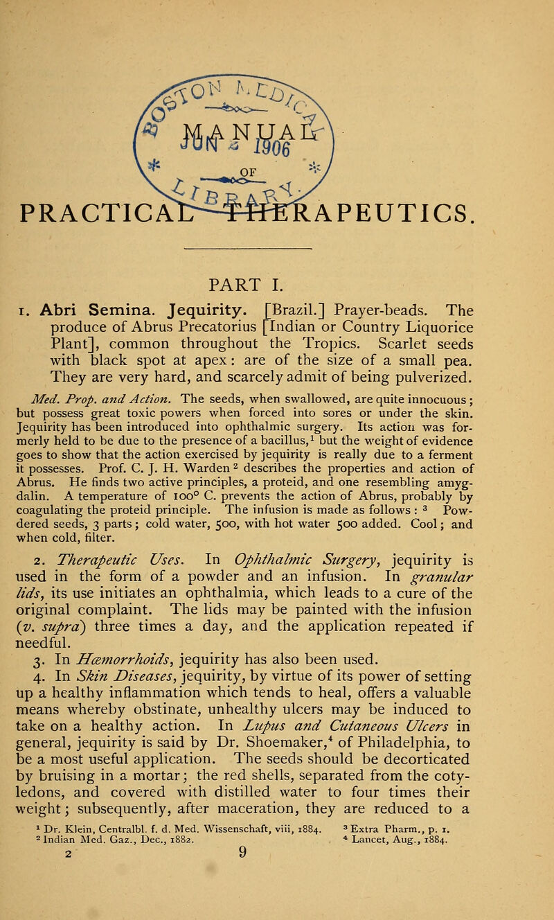 PRACTICAI>-^FffierRAPEUTICS PART I. I. Abri Semina. Jequirity. [Brazil.] Prayer-beads. The produce of Abrus Precatorius [Indian or Country Liquorice Plant], common throughout the Tropics. Scarlet seeds with black spot at apex: are of the size of a small pea. They are very hard, and scarcely admit of being pulverized. Med. Prop, and Action. The seeds, when swallowed, are quite innocuous ; but possess great toxic powers when forced into sores or under the skin. Jequirity has been introduced into ophthalmic surgery. Its action was for- merly held to be due to the presence of a bacillus,^ but the weight of evidence goes to show that the action exercised by jequirity is really due to a ferment it possesses. Prof. C. J. H. Warden ^ describes the properties and action of Abrus. He finds two active principles, a proteid, and one resembling amyg- dalin. A temperature of ioo° C. prevents the action of Abrus, probably by coagulating the proteid principle. The infusion is made as follows : ^ Pow- dered seeds, 3 parts; cold water, 500, with hot water 500 added. Cool; and when cold, filter. 2. Therapeutic Uses. In Ophthalmic Surgery, jequirity is used in the form of a powder and an infusion. In granular lids, its use initiates an ophthalmia, which leads to a cure of the original complaint. The lids may be painted with the infusion {v. supra^ three times a day, and the application repeated if needful. 3. In H<2morrhoids, jequirity has also been used. 4. In Skin Diseases, jequirity, by virtue of its power of setting up a healthy inflammation which tends to heal, offers a valuable means whereby obstinate, unhealthy ulcers may be induced to take on a healthy action. In Lupus and Cutaneous Ulcers in general, jequirity is said by Dr. Shoemaker,* of Philadelphia, to be a most useful application. The seeds should be decorticated by bruising in a mortar; the red shells, separated from the coty- ledons, and covered with distilled water to four times their weight; subsequently, after maceration, they are reduced to a 1 Dr. Klein, Centralbl. f. d. Med. Wissenschaft, viii, 1884. * Extra Pharm., p. i. =* Indian Med. Gaz., Dec, 1882. * Lancet, Aug., 1884.