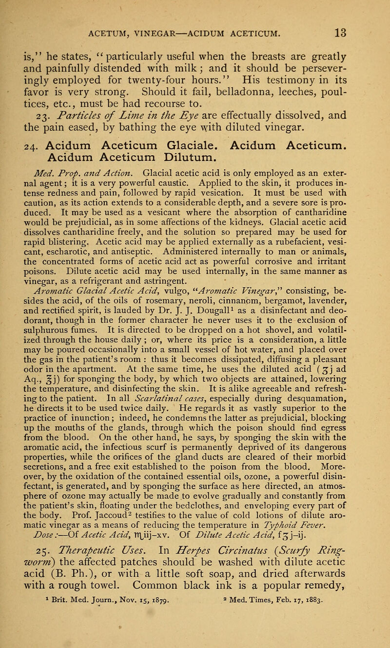 is, he states,  particularly useful when the breasts are greatly and painfully distended with milk; and it should be persever- ingly employed for twenty-four hours. His testimony in its favor is very strong. Should it fail, belladonna, leeches, poul- tices, etc., must be had recourse to. 23. Particles of Lijne in the Eye are effectually dissolved, and the pain eased, by bathing the eye with diluted vinegar. 24. Acidum Aceticum Glaciale. Acidum Aceticum. Acidum Aceticum Dilutum. Med. Prop, and Action. Glacial acetic acid is only employed as an exter- nal agent; it is a very powerful caustic. Applied to the skin, it produces in- tense redness and pain, followed by rapid vesication. It must be used with caution, as its action extends to a considerable depth, and a severe sore is pro- duced. It may be used as a vesicant where the absorption of cantharidine would be prejudicial, as in some affections of the kidneys. Glacial acetic acid dissolves cantharidine freely, and the solution so prepared may be used for rapid blistering. Acetic acid may be applied externally as a rubefacient, vesi- cant, escharotic, and antiseptic. Administered internally to man or animals, the concentrated forms of acetic acid act as powerful corrosive and irritant poisons. Dilute acetic acid may be used internally, in the same manner as vinegar, as a refrigerant and astringent. Aromatic Glacial Acetic Acid, vulgo, Aromatic Vinegar, consisting, be- sides the acid, of the oils of rosemary, neroli, cinnanom, bergamot, lavender, and rectified spirit, is lauded by Dr. J. J. DougalP as a disinfectant and deo- dorant, though in the former character he never uses it to the exclusion of sulphurous fumes. It is directed to be dropped on a hot shovel, and volatil- ized through the house daily ; or, where its price is a consideration, a little may be poured occasionally into a small vessel of hot water, and placed over the gas in the patient's room : thus it becomes dissipated, diffusing a pleasant odor in the apartment. At the same time, he uses the diluted acid (^j ad Aq., ^j) for sponging the body, by which two objects are attained, lowering the temperature, and disinfecting the skin. It is alike agreeable and refresh- ing to the patient. In all Scarlatinal cases, especially during desquamation, he directs it to be used twice daily. He regards it as vastly superior to the practice of inunction; indeed, he condemns the latter as prejudicial, blocking up the mouths of the glands, through which the poison should find egress from the blood. On the other hand, he says, by sponging the skin with the aromatic acid, the infectious scurf is permanently deprived of its dangerous properties, while the orifices of the gland ducts are cleared of their morbid secretions, and a free exit established to the poison from the blood. More- over, by the oxidation of the contained essential oils, ozone, a powerful disin- fectant, is generated, and by sponging the surface as here directed, an atmos- phere of ozone may actually be made to evolve gradually and constantly from the patient's skin, floating under the bedclothes, and enveloping every part of the body. Prof. Jaccoud^ testifies to the value of cold lotions of dilute aro- matic vinegar as a means of reducing the temperature in Typhoid Fever. Dose:—Oi Acetic Acid, TTLiij-xv. Of Dilute Acetic Acid, f^j-ij. 25. Therapeutic Uses. In Herpes Circinatus {Scurfy Ring- worm) the affected patches should be washed with dilute acetic acid (B. Ph.), or with a little soft soap, and dried afterwards with a rough towel. Common black ink is a popular remedy, * Brit. Med. Journ., Nov. 15, 1879. * Med. Times, Feb. 17, 1883.