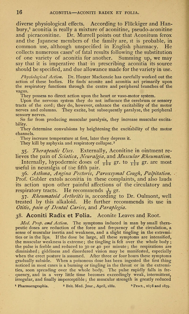diverse physiological effects. According to Fliickiger and Han- bury/ aconitia is really a mixture of aconitine, pseudo-aconitine and picraconitine. Dr. Murrell points out that Aconitum ferox and the Japanese members of the family are, it is probable, in common use, although unspecified in English pharmacy. He collects numerous cases^ of fatal results following the substitution of one variety of aconitia for another. Summing up, we may say that it is imperative that in prescribing aconitia its source should be specified, and due allowance made for the variety in use. Physiological Action. Dr. Huqter Mackenzie has carefully worked out the action of these bodies. He finds aconite and aconitia act primarily upon the respiratory functions through the centre and peripheral branches of the vagus. They possess no direct action upon the heart or vaso-motor system. Upon the nervous system they do not influence the cerebrum or sensory tracts of the cord; they do, however, enhance the excitability of the motor nerves and columns. They excite, but subsequently paralyze, the peripheral sensory nerves. So far from producing muscular paralysis, they increase muscular excita- bility. They determine convulsions by heightening the excitability of the motor channels. They increase temperature at first, later they depress it. They kill by asphyxia and respiratory collapse. ^ 35. Therapeutic Uses. Externally, Aconitine in ointment re- lieves the pain of Sciatica, Neuralgia, and Muscular Rheumatism. Internally, hypodermic doses of -^^-^ gr. to yt^ g^- ^■•^^ most useful in neuralgia of the fifth pair. 36. Asthma, Angina Pectoris, Paroxsymal Cough, Palpitation. Prof. Gubler extols aconitia in these complaints, and also lauds its action upon other painful affections of the circulatory and respiratory tracts. He recommends -^ gr. 37. Rheumatoid Arthritis is, according to Dr. Oulmont, well treated by this alkaloid. He further recommends its use in Otitis, pain of Dental Caries, and Paraplegia. 38. Aconiti Radix et Folia. Aconite Leaves and Root. Med. Prop, and Action. The symptoms induced in man by small thera- peutic doses are reduction of the force and frequency of the circulation, a sense of muscular inertia and weakness, and a slight tingling in the extremi- ties or in the lips. If the dose be large, all these symptoms are intensified, the muscular weakness is extreme; the tingling is felt over the whole body ; the pulse is feeble and reduced to 30 or 40 per minute ; the respirations are diminished; giddiness and disordered vision may be manifested, especially when the erect posture is assumed. After three or four hours these symptoms gradually subside. When a poisonous dose has been ingested the first thing noticed in most cases is a burning or tingling in the throat or in the extremi- ties, soon spreading over the whole body. The pulse rapidly falls in fre- quency, and in a very little time becomes exceedingly weak, intermittent, irregular, and finally imperceptible; the muscular strength is greatly reduced * Pharmacographia. ^ Brit-_ Med. Jour., April, 1882. ^Pract., 1878 and 1879.