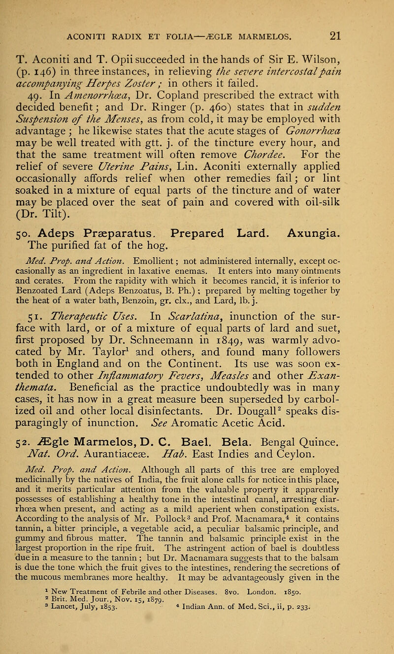 T. Aconiti and T. Opii succeeded in the hands of Sir E. Wilson, (p. 146) in three instances, in relieving the severe intercostal pain accompanying Herpes Zoster ; in others it failed. 49. In Amenorrhea, Dr. Copland prescribed the extract with decided benefit; and Dr. Ringer (p. 460) states that in sudden Suspension of the Menses, as from cold, it maybe employed with advantage ; he likewise states that the acute stages of Gonorrhea may be well treated with gtt. j. of the tincture every hour, and that the same treatment will often remove Chordee. For the relief of severe Uterine Pains, Lin. Aconiti externally applied occasionally affords relief when other remedies fail; or lint soaked in a mixture of equal parts of the tincture and of water may be placed over the seat of pain and covered with oil-silk (Dr. Tilt). 50. Adeps Prseparatus. Prepared Lard. Axungia. The purified fat of the hog. Med. Prop, and Action. Emollient; not administered internally, except oc- casionally as an ingredient in laxative enemas. It enters into many ointments and cerates. From the rapidity with which it becomes rancid, it is inferior to Benzoated Lard (Adeps Benzoatus, B. Ph.) ; prepared by melting together by the heat of a water bath, Benzoin, gr. clx., and Lard, lb. j. 51. Therapeutic Uses. In Scarlatina, inunction of the sur- face with lard, or of a mixture of equal parts of lard and suet, first proposed by Dr. Schneemann in 1849, was warmly advo- cated by Mr. Taylor^ and others, and found many followers both in England and on the Continent. Its use was soon ex- tended to other Inflammatory Fevers, Measles and other Exan- themata. Beneficial as the practice undoubtedly was in many cases, it has now in a great measure been superseded by carbol- ized oil and other local disinfectants. Dr. DougalP speaks dis- paragingly of inunction. See Aromatic Acetic Acid. 52. .ffigle Marmelos, D. C. Bael. Bela. Bengal Quince. Nat. Ord. Aurantiacese. Hab. East Indies and Ceylon. Med. Prop, and Action. Although all parts of this tree are employed medicinally by the natives of India, the fruit alone calls for notice in this place, and it merits particular attention from the valuable property it apparently possesses of establishing a healthy tone in the intestinal canal, arresting diar- rhoea when present, and acting as a mild aperient when constipation exists. According to the analysis of Mr. Pollock^ and Prof. Macnamara,* it contains tannin, a bitter principle, a vegetable acid, a peculiar balsamic principle, and gummy and fibrous matter. The tannin and balsamic principle exist in the largest proportion in the ripe fruit. The astringent action of bael is doubtless due in a measure to the tannin ; but Dr. Macnamara suggests that to the balsam is due the tone which the fruit gives to the intestines, rendering the secretions of the mucous membranes more healthy. It may be advantageously given in the ^ New Treatment of Febrile and other Diseases. 8vo. London. 1850. 2 Brit. Med. Jour., Nov. 15, 1879. 3 Lancet, July, 1853. * Indian Ann. of Med. Sci., ii, p. 233.